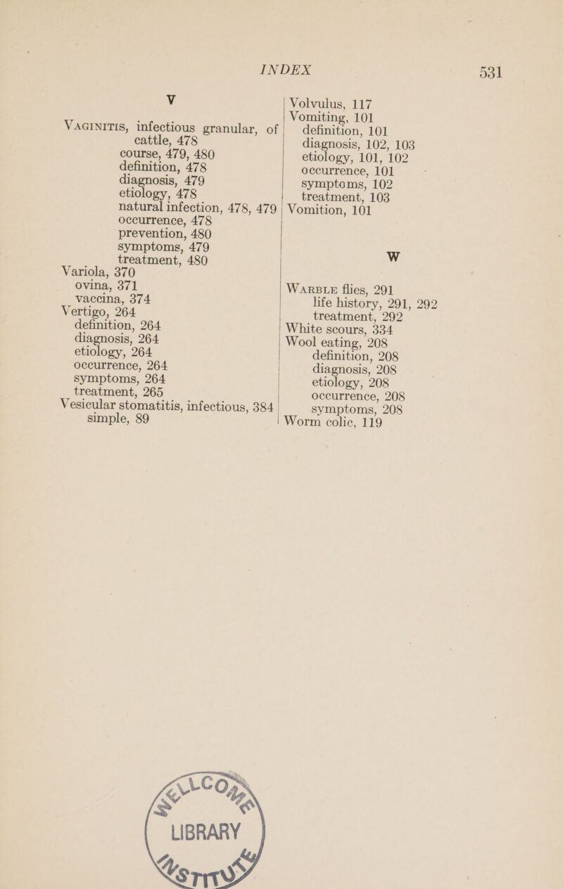 V Volvulus, 117 Vomiting, 101 VaGINITIS, infectious granular, of definition, 101 cattle, 478 diagnosis, 102, 103 course, 479, 480 etiology, 101, 102 definition, 478 occurrence, 101 diagnosis, 479 symptoms, 102 etiology, 478 treatment, 103 natural infection, 478, 479 Vomition, 101 occurrence, 478 prevention, 480 symptoms, 479 W treatment, 480 Variola, 370 ovina, 371 WARBLE flies, 291 vaccina, 374 life history, 291, 292 Vertigo, 264 treatment, 292 definition, 264 White scours, 334 diagnosis, 264 Wool eating, 208 etiology, 264 | definition, 208 occurrence, 264 | diagnosis, 208 symptoms, 264 etiology, 208 treatment, 265 occurrence, 208 Vesicular stomatitis, infectious, 384 symptoms, 208 simple, 89 Worm colic, 119