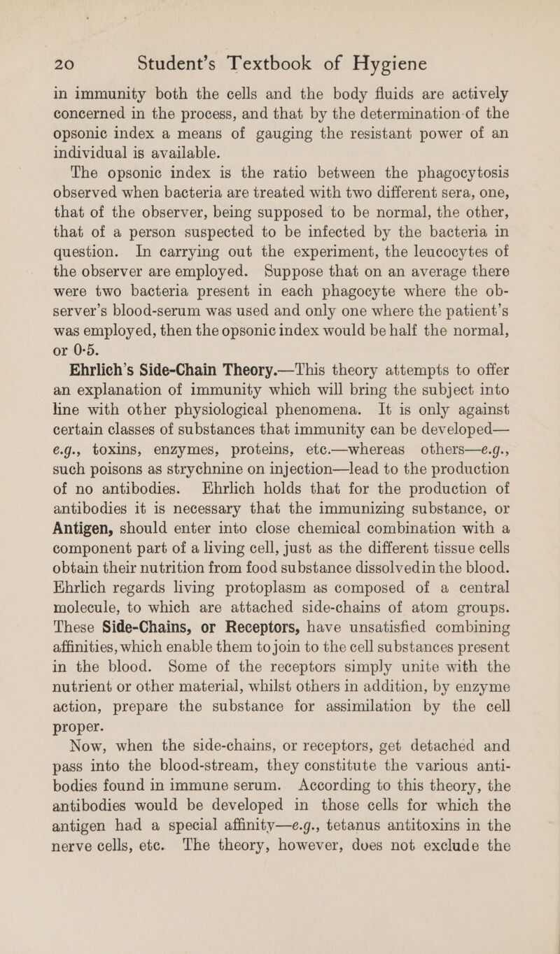 in immunity both the cells and the body fluids are actively concerned in the process, and that by the determination-of the opsonic index a means of gauging the resistant power of an individual is available. The opsonic index is the ratio between the phagocytosis observed when bacteria are treated with two different sera, one, that of the observer, being supposed to be normal, the other, that of a person suspected to be infected by the bacteria in question. In carrying out the experiment, the leucocytes of the observer are employed. Suppose that on an average there were two bacteria present in each phagocyte where the ob- server's blood-serum was used and only one where the patient's was employed, then the opsonic index would be half the normal, or 0:5. Ehrlich’s Side-Chain Theory.—This theory attempts to offer an explanation of immunity which will bring the subject into line with other physiological phenomena. It is only against certain classes of substances that immunity can be developed— é.g., toxins, enzymes, proteins, etc.—whereas others—e.g., such poisons as strychnine on injection—lead to the production of no antibodies. Ehrlich holds that for the production of antibodies it 1s necessary that the immunizing substance, or Antigen, should enter into close chemical combination with a component part of a living cell, just as the different tissue cells obtain their nutrition from food substance dissolvedin the blood. Ehrlich regards living protoplasm as composed of a central molecule, to which are attached side-chains of atom groups. These Side-Chains, or Receptors, have unsatisfied combining affinities, which enable them to join to the cell substances present in the blood. Some of the receptors simply unite with the nutrient or other material, whilst others in addition, by enzyme action, prepare the substance for assimilation by the cell proper. Now, when the side-chains, or receptors, get detached and pass into the blood-stream, they constitute the various anti- bodies found in immune serum. According to this theory, the antibodies would be developed in those cells for which the antigen had a special affinity—e.g., tetanus antitoxins in the nerve cells, etc. The theory, however, dues not exclude the