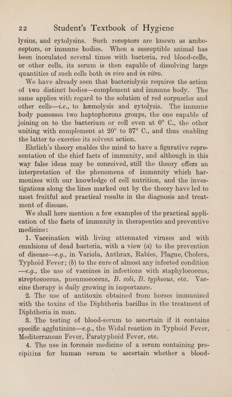 lysins, and cytolysins. Such receptors are known as ambo- ceptors, or immune bodies. When a susceptible animal has been inoculated several times with bacteria, red blood-cells, or other cells, its serum is then capable of dissolving large quantities of such cells both an vivo and «an vitro. We have already seen that bacteriolysis requires the action of two distinct bodies—complement and immune body. The same applies with regard to the solution of red corpuscles and other cells—+z.e., to hemolysis and cytolysis. The immune body possesses two haptophorous groups, the one capable of joining on to the bacterium or cell even at 0° C., the other uniting with complement at 20° to 37° C., and thus enabling the latter to exercise its solvent action. Ehrlich’s theory enables the mind to have a figurative repre- sentation of the chief facts of immunity, and although in this way false ideas may be conceived, still the theory offers an interpretation of the phenomena of immunity which har- monizes with our knowledge of cell nutrition, and the inves- tigations along the lines marked out by the theory have led to most fruitful and practical results in the diagnosis and treat- ment of disease. We shall here mention a few examples of the practical appli- cation of the facts of immunity in therapeutics and preventive medicine: 1. Vaccination with living attenuated viruses and with emulsions of dead bacteria, with a view (a) to the prevention of disease—e.g., in Variola, Anthrax, Rabies, Plague, Cholera, Typhoid Fever; (b) to the cure of almost any infected condition —e.g., the use of vaccines in infections with staphylococcus, streptococcus, pneumococcus, B. coli, B. typhosus, ete. Vac- cine therapy is daily growing in importance. 2. The use of antitoxin obtained from horses immunized with the toxins of the Diphtheria bacillus in the treatment of Diphtheria in man. 8. The testing of blood-serum to ascertain if it contains specific agglutinins—e.g., the Widal reaction in Typhoid Fever, Mediterranean Fever, Paratyphoid Fever, ete. 4. The use in forensic medicine of a serum containing pre- cipitins for human serum to ascertain whether a_blood-