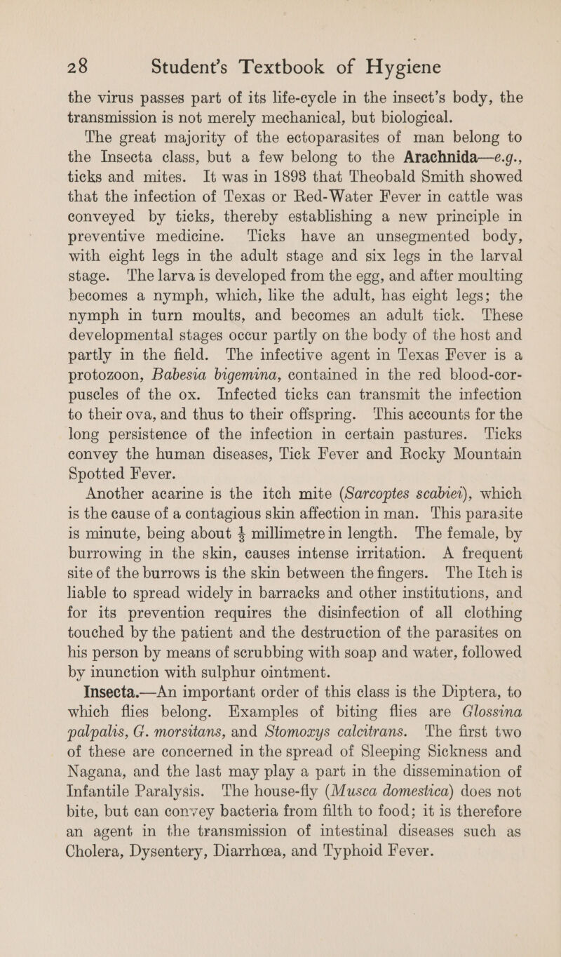 the virus passes part of its life-cycle in the insect’s body, the transmission is not merely mechanical, but biological. The great majority of the ectoparasites of man belong to the Insecta class, but a few belong to the Arachnida—e.g., ticks and mites. It was in 1893 that Theobald Smith showed that the infection of Texas or Red-Water Fever in cattle was conveyed by ticks, thereby establishing a new principle in preventive medicine. Ticks have an unsegmented body, with eight legs in the adult stage and six legs in the larval stage. The larva is developed from the egg, and after moulting becomes a nymph, which, like the adult, has eight legs; the nymph in turn moults, and becomes an adult tick. These developmental stages occur partly on the body of the host and partly in the field. The infective agent in Texas Fever is a protozoon, Babesia bigemina, contained in the red blood-cor- puscles of the ox. Infected ticks can transmit the infection to their ova, and thus to their offspring. This accounts for the long persistence of the infection in certain pastures. Ticks convey the human diseases, Tick Fever and Rocky Mountain Spotted Fever. Another acarine is the itch mite (Sarcoptes scabiet), which is the cause of a contagious skin affection in man. This parasite is minute, being about 4 millimetrein length. The female, by burrowing in the skin, causes intense irritation. A frequent site of the burrows is the skin between the fingers. The Itch is liable to spread widely in barracks and other institutions, and for its prevention requires the disinfection of all clothing touched by the patient and the destruction of the parasites on his person by means of scrubbing with soap and water, followed by inunction with sulphur ointment. Insecta.—An important order of this class is the Diptera, to which flies belong. Examples of biting flies are Glossina palpahis, G. morsitans, and Stomoxzys calcitrans. The first two of these are concerned in the spread of Sleeping Sickness and Nagana, and the last may play a part in the dissemination of Infantile Paralysis. The house-fly (Musca domestica) does not bite, but can convey bacteria from filth to food; it is therefore an agent in the transmission of intestinal diseases such as Cholera, Dysentery, Diarrhoea, and Typhoid Fever.