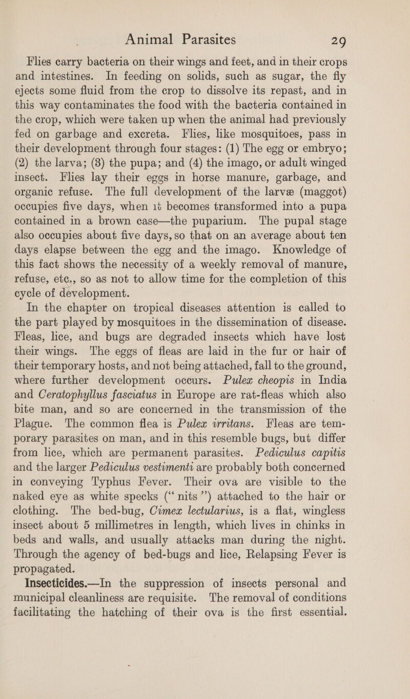 Flies carry bacteria on their wings and feet, and in their crops and intestines. In feeding on solids, such as sugar, the fly ejects some fluid from the crop to dissolve its repast, and in this way contaminates the food with the bacteria contained in the crop, which were taken up when the animal had previously fed on garbage and excreta. Flies, like mosquitoes, pass in their development through four stages: (1) The egg or embryo; (2) the larva; (8) the pupa; and (4) the imago, or adult winged insect. Flies lay their eggs in horse manure, garbage, and organic refuse. The full development of the larve (maggot) occupies five days, when ii becomes transformed into a pupa contained in a brown case—the puparium. The pupal stage also occupies about five days, so that on an average about ten days elapse between the egg and the imago. Knowledge of this fact shows the necessity of a weekly removal of manure, refuse, etc., so as not to allow time for the completion of this cycle of development. — In the chapter on tropical diseases attention is called to the part played by mosquitoes in the dissemination of disease. Fleas, lice, and bugs are degraded insects which have lost their wings. The eggs of fleas are laid in the fur or hair of their temporary hosts, and not being attached, fall to the ground, where further development occurs. Pulex cheoprs in India and Ceratophyllus fasciatus in Europe are rat-fleas which also bite man, and so are concerned in the transmission of the Plague. The common flea is Pulex wrritans. Fleas are tem- porary parasites on man, and in this resemble bugs, but differ from lice, which are permanent parasites. Pediculus capitis and the larger Pediculus vestumenti are probably both concerned in conveying Typhus Fever. Their ova are visible to the naked eye as white specks (“nits”’) attached to the hair or clothing. The bed-bug, Comex lectularvus, is a flat, wingless insect about 5 millimetres in length, which lives in chinks in beds and walls, and usually attacks man during the night. Through the agency of bed-bugs and lice, Relapsing Fever is propagated. Insecticides.—In the suppression of insects personal and municipal cleanliness are requisite. The removal of conditions facilitating the hatching of their ova is the first essential.