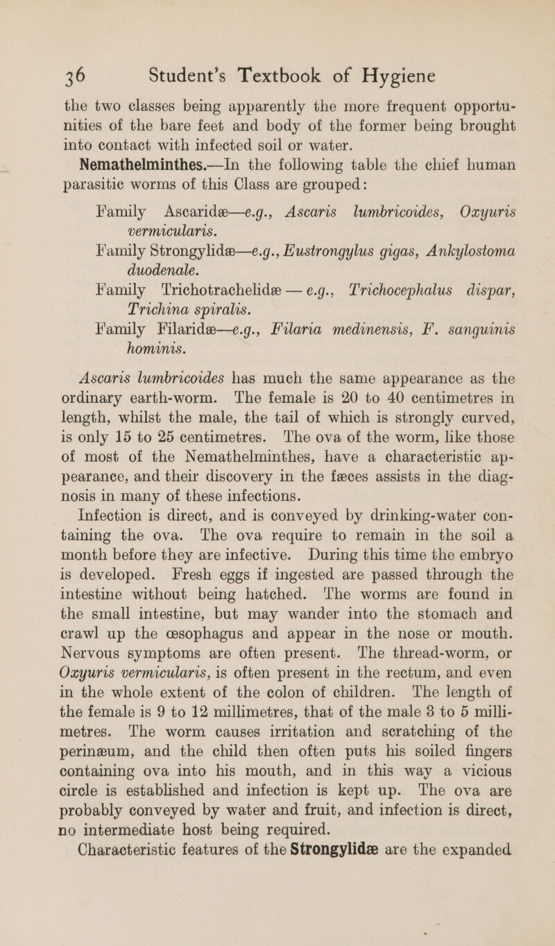 the two classes beg apparently the more frequent opportu- nities of the bare feet and body of the former being brought into contact with infected soil or water. Nemathelminthes.—In the following table the chief human parasitic worms of this Class are grouped: Family Ascaride—e.g., Ascaris lumbricoides, Oxyuris vermicularis. Family Strongylide—e.g., Hustrongylus gigas, Ankylostoma duodenale. Family Trichotrachelide —e.g., Trichocephalus dispar, Trichina spiralis. Family Filaride—e.g., Filaria medinensis, F. sanguinis hominis. Ascaris lumbricoides has much the same appearance as the ordinary earth-worm. The female is 20 to 40 centimetres in length, whilst the male, the tail of which is strongly curved, is only 15 to 25 centimetres. The ova of the worm, like those of most of the Nemathelminthes, have a characteristic ap- pearance, and their discovery in the feces assists in the diag- nosis in many of these infections. Infection is direct, and is conveyed by drinking-water con- taining the ova. The ova require to remain in the soil a month before they are infective. During this time the embryo is developed. Fresh eggs if ingested are passed through the intestine without being hatched. The worms are found in the small intestine, but may wander into the stomach and crawl up the csophagus and appear in the nose or mouth. Nervous symptoms are often present. The thread-worm, or Oxzyuris vermicularis, is often present in the rectum, and even in the whole extent of the colon of children. The length of the female is 9 to 12 millimetres, that of the male 3 to 5 milli- metres. ‘The worm causes irritation and scratching of the perineum, and the child then often puts his soiled fingers containing ova into his mouth, and in this way a vicious circle is established and infection is kept up. The ova are probably conveyed by water and fruit, and infection is direct, no intermediate host being required. Characteristic features of the Strongylide are the expanded