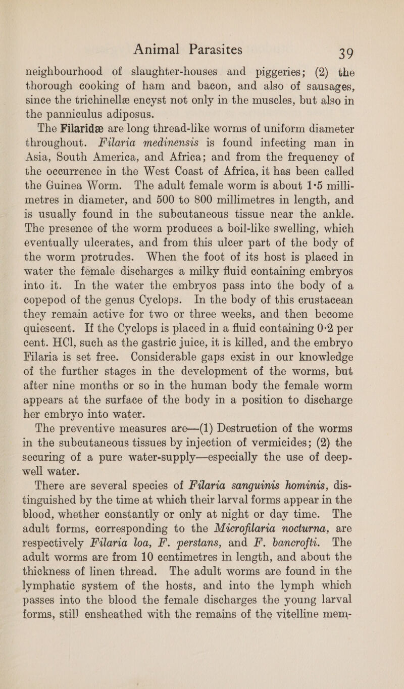neighbourhood of slaughter-houses and piggeries; (2) the thorough cooking of ham and bacon, and also of sausages, since the trichinelle encyst not only in the muscles, but also in the panniculus adiposus. The Filaride are long thread-like worms of uniform diameter throughout. Filaria medinensis is found infecting man in Asia, South America, and Africa; and from the frequency of the occurrence in the West Coast of Africa, it has been called the Guinea Worm. ‘The adult female worm is about 1°5 milli- metres in diameter, and 500 to 800 millimetres in length, and is usually found in the subcutaneous tissue near the ankle. The presence of the worm produces a boil-like swelling, which eventually ulcerates, and from this ulcer part of the body of the worm protrudes. When the foot of its host is placed in water the female discharges a milky fluid containing embryos into it. In the water the embryos pass into the body of a copepod of the genus Cyclops. In the body of this crustacean they remain active for two or three weeks, and then become quiescent. If the Cyclops is placed in a fluid containing 0-2 per cent. HCl, such as the gastric juice, it is killed, and the embryo Filaria is set free. Considerable gaps exist in our knowledge of the further stages in the development of the worms, but after nine months or so in the human body the female worm appears at the surface of the body in a position to discharge her embryo into water. The preventive measures are—(1) Destruction of the worms in the subcutaneous tissues by injection of vermicides; (2) the securing of a pure water-supply—especially the use of deep- well water. There are several species of Pilarva sanguims hominis, dis- tinguished by the time at which their larval forms appear in the blood, whether constantly or only at night or day time. The adult forms, corresponding to the Microfilaria nocturna, are respectively Filaria loa, F. perstans, and F’. bancrofti. The adult worms are from 10 centimetres in length, and about the thickness of linen thread. The adult worms are found in the lymphatic system of the hosts, and into the lymph which passes into the blood the female discharges the young larval forms, still ensheathed with the remains of the vitelline mem-