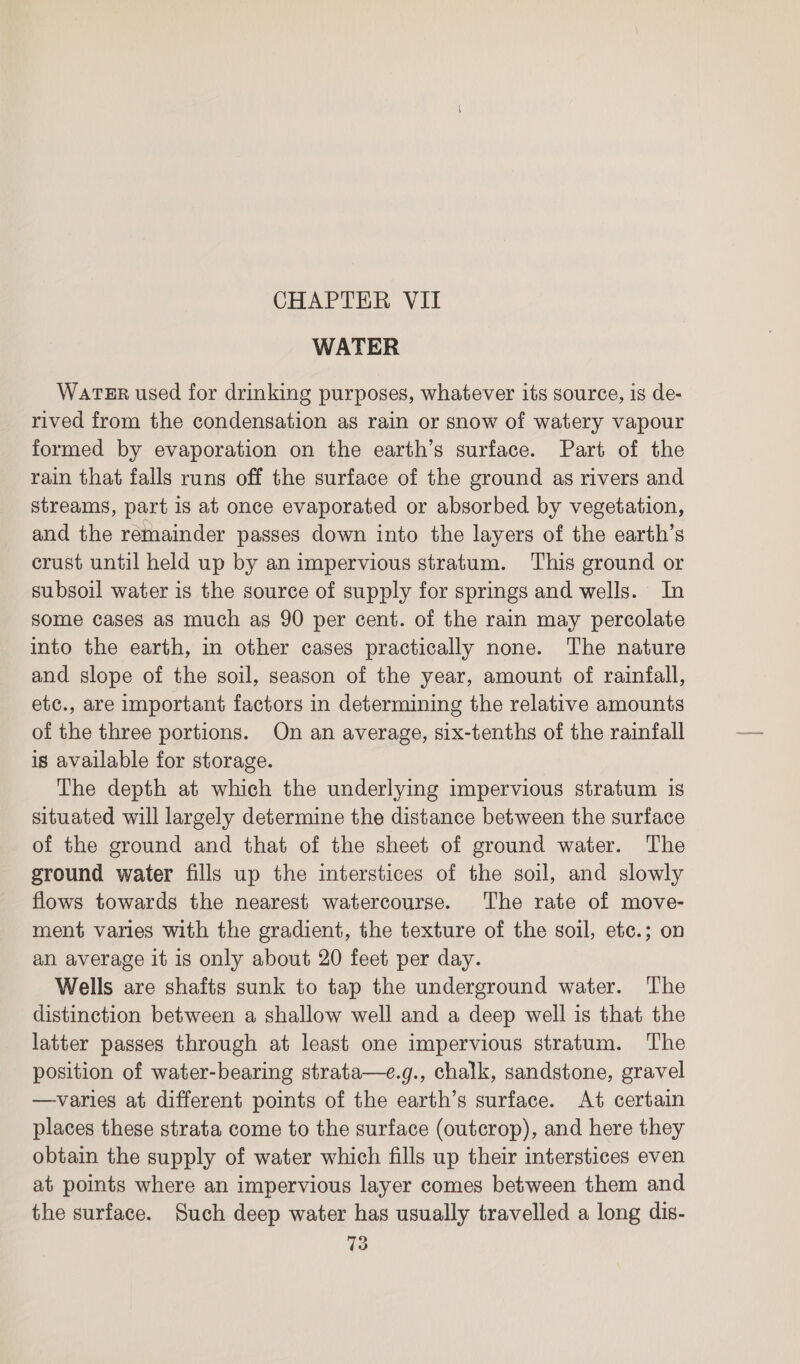 CHAPTER VII WATER Water used for drinking purposes, whatever its source, is de- rived from the condensation as rain or snow of watery vapour formed by evaporation on the earth’s surface. Part of the rain that falls runs off the surface of the ground as rivers and streams, part is at once evaporated or absorbed by vegetation, and the remainder passes down into the layers of the earth’s crust until held up by an impervious stratum. This ground or subsoil water is the source of supply for springs and wells. In some cases as much as 90 per cent. of the rain may percolate into the earth, in other cases practically none. The nature and slope of the soil, season of the year, amount of rainfall, etc., are important factors in determining the relative amounts of the three portions. On an average, six-tenths of the rainfall is available for storage. The depth at which the underlying impervious stratum is situated will largely determine the distance between the surface of the ground and that of the sheet of ground water. The ground water fills up the interstices of the soil, and slowly flows towards the nearest watercourse. The rate of move- ment varies with the gradient, the texture of the soil, etc.; on an average it is only about 20 feet per day. Wells are shafts sunk to tap the underground water. The distinction between a shallow well and a deep well is that the latter passes through at least one impervious stratum. The position of water-bearing strata—e.g., chalk, sandstone, gravel —varies at different points of the earth’s surface. At certain places these strata come to the surface (outcrop), and here they obtain the supply of water which fills up their interstices even at points where an impervious layer comes between them and the surface. Such deep water has usually travelled a long dis-