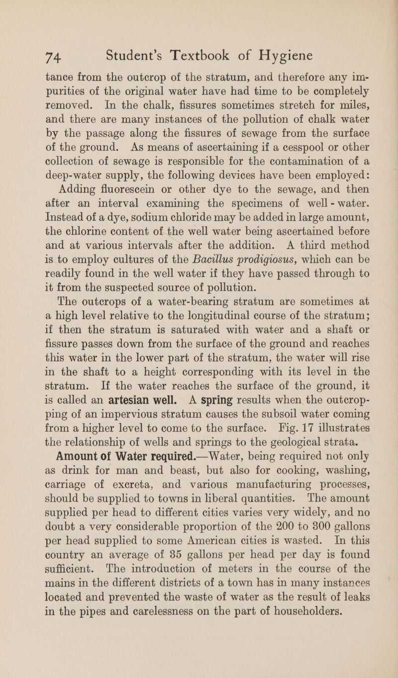 tance from the outcrop of the stratum, and therefore any 1m- purities of the original water have had time to be completely removed. In the chalk, fissures sometimes stretch for miles, and there are many instances of the pollution of chalk water by the passage along the fissures of sewage from the surface of the ground. As means of ascertaining if a cesspool or other collection of sewage is responsible for the contamination of a deep-water supply, the following devices have been employed: Adding fluorescein or other dye to the sewage, and then after an interval examining the specimens of well - water. Instead of a dye, sodium chloride may be added in large amount, the chlorine content of the well water being ascertained before and at various intervals after the addition. A third method is to employ cultures of the Bacillus prodigiosus, which can be readily found in the well water if they have passed through to it from the suspected source of pollution. The outcrops of a water-bearing stratum are sometimes at a high level relative to the longitudinal course of the stratum; if then the stratum is saturated with water and a shaft or fissure passes down from the surface of the ground and reaches this water in the lower part of the stratum, the water will rise in the shaft to a height corresponding with its level in the stratum. If the water reaches the surface of the ground, it is called an artesian well. &lt;A spring results when the outcrop- ping of an impervious stratum causes the subsoil water coming from a higher level to come to the surface. Fig. 17 illustrates the relationship of wells and springs to the geological strata. Amount of Water required.— Waiter, being required not only as drink for man and beast, but also for cooking, washing, carriage of excreta, and various manufacturing processes, should be supplied to towns in liberal quantities. The amount supplied per head to different cities varies very widely, and no doubt a very considerable proportion of the 200 to 800 gallons per head supplied to some American cities is wasted. In this country an average of 35 gallons per head per day is found sufficient. ‘The introduction of meters in the course of the mains in the different districts of a town has in many instances located and prevented the waste of water as the result of leaks in the pipes and carelessness on the part of householders.