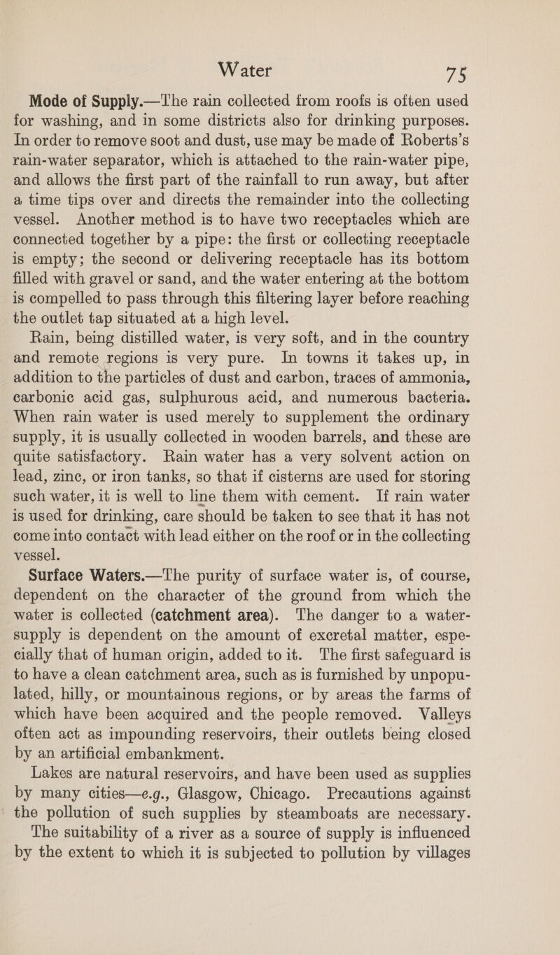 Mode of Supply.—The rain collected from roofs is often used for washing, and in some districts also for drinking purposes. In order to remove soot and dust, use may be made of Roberts’s rain-water separator, which is attached to the rain-water pipe, and allows the first part of the rainfall to run away, but after a time tips over and directs the remainder into the collecting vessel. Another method is to have two receptacles which are connected together by a pipe: the first or collecting receptacle is empty; the second or delivering receptacle has its bottom filled with gravel or sand, and the water entering at the bottom is compelled to pass through this filtering layer before reaching the outlet tap situated at a high level. Rain, being distilled water, is very soft, and in the country and remote regions is very pure. In towns it takes up, in addition to the particles of dust and carbon, traces of ammonia, carbonic acid gas, sulphurous acid, and numerous bacteria. When rain water is used merely to supplement the ordinary supply, it is usually collected in wooden barrels, and these are quite satisfactory. Rain water has a very solvent action on lead, zine, or iron tanks, so that if cisterns are used for storing such water, it is well to line them with cement. If rain water is used for drinking, care should be taken to see that it has not come into contact with lead either on the roof or in the collecting vessel. Surface Waters.—The purity of surface water is, of course, dependent on the character of the ground from which the water is collected (catchment area). The danger to a water- supply is dependent on the amount of excretal matter, espe- cially that of human origin, added to it. The first safeguard is to have a clean catchment area, such as is furnished by unpopu- lated, hilly, or mountainous regions, or by areas the farms of which have been acquired and the people removed. Valleys often act as impounding reservoirs, their outlets being closed by an artificial embankment. Lakes are natural reservoirs, and have been used as supplies by many cities—e.g., Glasgow, Chicago. Precautions against the pollution of such supplies by steamboats are necessary. The suitability of a river as a source of supply is influenced by the extent to which it is subjected to pollution by villages