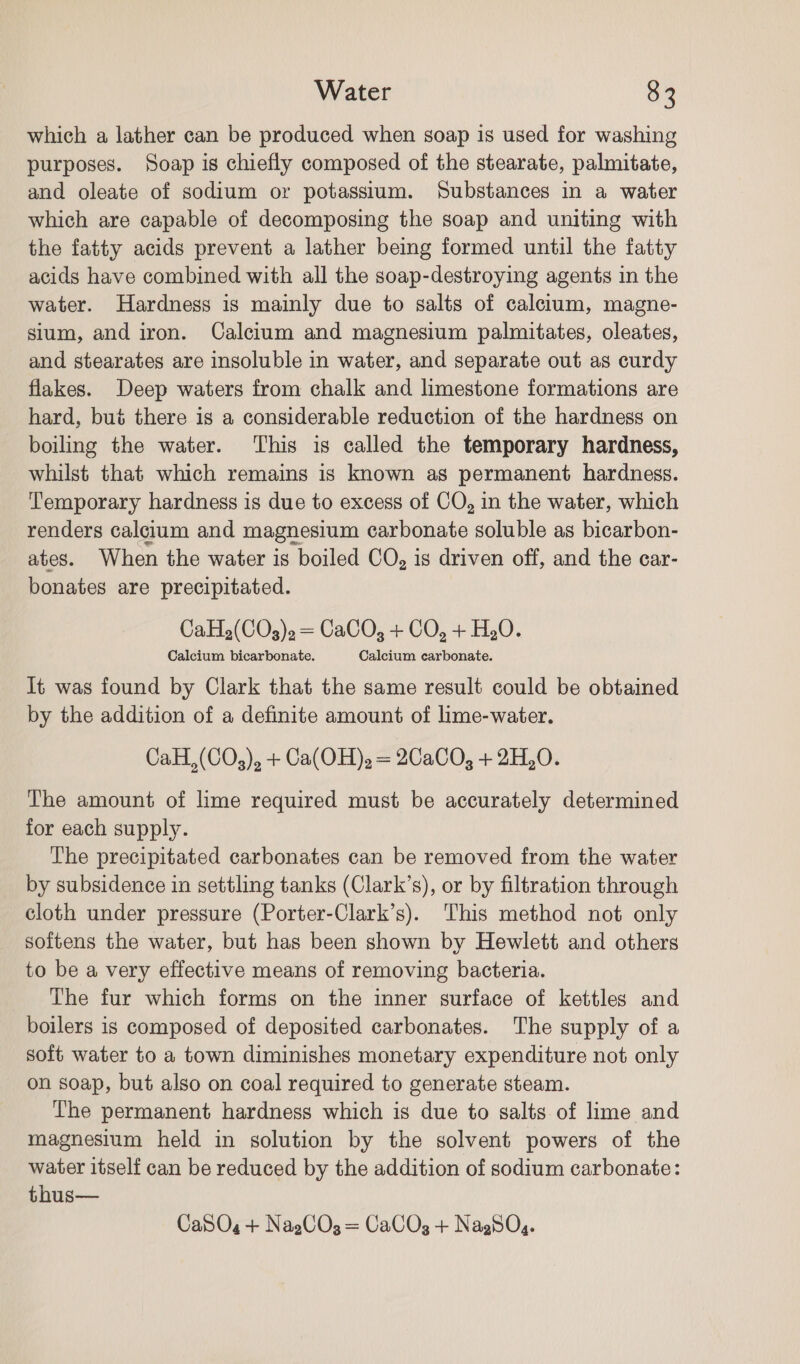 which a lather can be produced when soap is used for washing purposes. Soap is chiefly composed of the stearate, palmitate, and oleate of sodium or potassium. Substances in a water which are capable of decomposing the soap and uniting with the fatty acids prevent a lather being formed until the fatty acids have combined with all the soap-destroying agents in the water. Hardness is mainly due to salts of calcium, magne- sium, and iron. Calcium and magnesium palmitates, oleates, and stearates are insoluble in water, and separate out as curdy flakes. Deep waters from chalk and limestone formations are hard, but there is a considerable reduction of the hardness on boiling the water. ‘This is called the temporary hardness, whilst that which remains is known as permanent hardness. Temporary hardness is due to excess of CO, in the water, which renders calcium and magnesium carbonate soluble as bicarbon- ates. When the water is boiled CO, is driven off, and the car- bonates are precipitated. CaH2(COg3).= CaCO, + CO, + H,0. Calcium bicarbonate. Calcium carbonate. It was found by Clark that the same result could be obtained by the addition of a definite amount of lime-water. CaH,(CO,), + Ca(OH), = 2CaC0, + 2H,0. The amount of lime required must be accurately determined for each supply. The precipitated carbonates can be removed from the water by subsidence in settling tanks (Clark’s), or by filtration through cloth under pressure (Porter-Clark’s). This method not only softens the water, but has been shown by Hewlett and others to be a very effective means of removing bacteria. The fur which forms on the inner surface of kettles and boilers is composed of deposited carbonates. The supply of a soft water to a town diminishes monetary expenditure not only on soap, but also on coal required to generate steam. The permanent hardness which is due to salts of lime and magnesium held in solution by the solvent powers of the water itself can be reduced by the addition of sodium carbonate: thus— CaSOg + NagCO3 = CaCO3 + NagSO,.