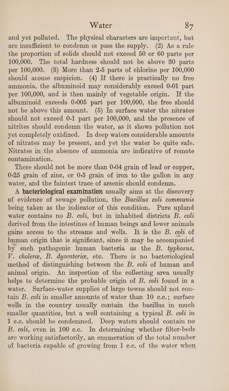 and yet polluted. The physical characters are important, but are insufficient to condemn o1 pass the supply. (2) As a rule the proportion of solids should not exceed 50 or 60 parts per 100,000. The total hardness should not be above 30 parts per 100,000. (8) More than 2-5 parts of chlorine per 100,000 should arouse suspicion. (4) If there is practically no free ammonia, the albuminoid may considerably exceed 0-01 part per 100,000, and is then mainly of vegetable origin. If the albuminoid exceeds 0-005 part per 100,000, the free should not be above this amount. (5) In surface water the nitrates should not exceed 0-1 part per 100,000, and the presence of nitrites should condemn the water, as it shows pollution not yet completely oxidized. In deep waters considerable amounts of nitrates may be present, and yet the water be quite safe. Nitrates inthe absence of ammonia are indicative of remote contamination. There should not be more than 0.04 grain of lead or copper, 0-25 grain of zinc, or 0-5 grain of iron to the gallon in any water, and the faintest trace of arsenic should condemn. A bacteriological examination usually aims at the discovery of evidence of sewage pollution, the Bacillus colt communis being taken as the indicator of this condition. Pure upland water contains no B. colt, but in inhabited districts B. cola derived from the intestines of human beings and lower animals gains access to the streams and wells. It is the B. coli of human origin that is significant, since it may be accompanied by such pathogenic human bacteria as the B. typhosus, V. cholere, B. dysenterice, etc. There is no bacteriological method of distinguishing between the B. colt of human and animal origin. An inspection of the collecting area usually helps to determine the probable origin of B. colt found in a water. Surface-water supplies of large towns should not con- tain B. coli in smaller amounts of water than 10 e¢.c.; surface wells in the country usually contain the bacillus in much smaller quantities, but a well containing a typical B. coli in 1 c.c. should be condemned. Deep waters should contain no B. coli, even in 100 ¢.c. In determining whether filter-beds are working satisfactorily, an enumeration of the total number of bacteria capable of growing from 1 c¢.c, of the water when