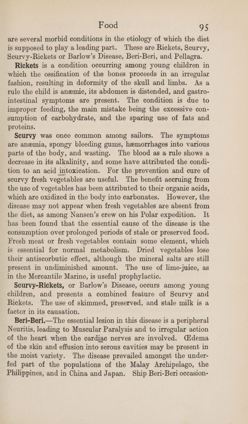 are several morbid conditions in the etiology of which the diet is supposed to play a leading part. These are Rickets, Scurvy, Scurvy-Rickets or Barlow’s Disease, Beri-Beri, and Pellagra. Rickets is a condition occurring among young children in which the ossification of the bones proceeds in an irregular fashion, resulting in deformity of the skull and limbs. As a rule the child is anemic, its abdomen is distended, and gastro- intestinal symptoms are present. The condition is due to improper feeding, the main mistake being the excessive con- sumption of carbohydrate, and the sparing use of fats and proteins. Scurvy was once common among sailors. The symptoms are anemia, spongy bleeding gums, hemorrhages into various parts of the body, and wasting. The blood as a rule shows a decrease in its alkalinity, and some have attributed the condi- tion to an acid intoxication. For the prevention and cure of scurvy fresh vegetables are useful. The benefit accruing from the use of vegetables has been attributed to their organic acids, which are oxidized in the body into carbonates. However, the disease may not appear when fresh vegetables are absent from the diet, as among Nansen’s crew on his Polar expedition. It has been found that the essential cause of the disease is the consumption over prolonged periods of stale or preserved food. Fresh meat or fresh vegetables contain some element, which is essential for normal metabolism. Dried vegetables lose their antiscorbutic effect, although the mineral salts are still present in undiminished amount. The use of lime-juice, as in the Mercantile Marine, is useful prophylactic. Scurvy-Rickets, or Barlow’s Disease, occurs among young children, and presents a combined feature of Scurvy and Rickets. The use of skimmed, preserved, and stale milk is a factor in its causation. Beri-Beri.—The essential lesion in this disease is a peripheral Neuritis, leading to Muscular Paralysis and to irregular action of the heart when the cardiac nerves are involved. Cidema of the skin and effusion into serous cavities may be present in the moist variety. The disease prevailed amongst the under- fed part of the populations of the Malay Archipelago, the Philippines, and in China and Japan. Ship Beri-Beri occasion-