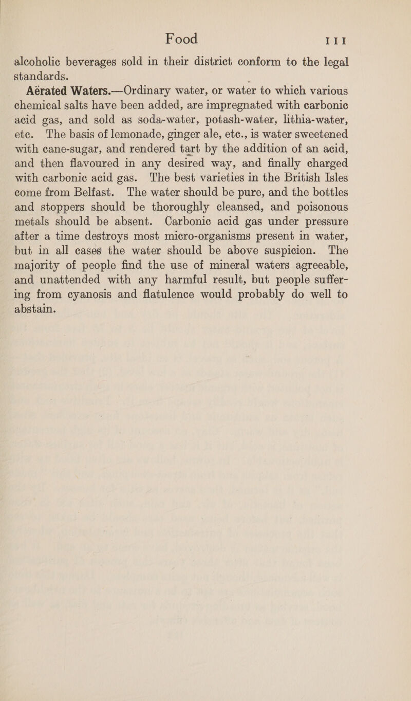 alcoholic beverages sold in their district conform to the legal standards. ; Aerated Waters.—Ordinary water, or water to which various chemical salts have been added, are impregnated with carbonic acid gas, and sold as soda-water, potash-water, lithia-water, etc. The basis of lemonade, ginger ale, etc., is water sweetened with cane-sugar, and rendered tart by the addition of an acid, and then flavoured in any desired way, and finally charged with carbonic acid gas. The best varieties in the British Isles come from Belfast. The water should be pure, and the bottles and stoppers should be thoroughly cleansed, and poisonous metals should be absent. Carbonic acid gas under pressure after a time destroys most micro-organisms present in water, but in all cases the water should be above suspicion. The majority of people find the use of mineral waters agreeable, and unattended with any harmful result, but people suffer- ing from cyanosis and flatulence would probably do well to abstain.