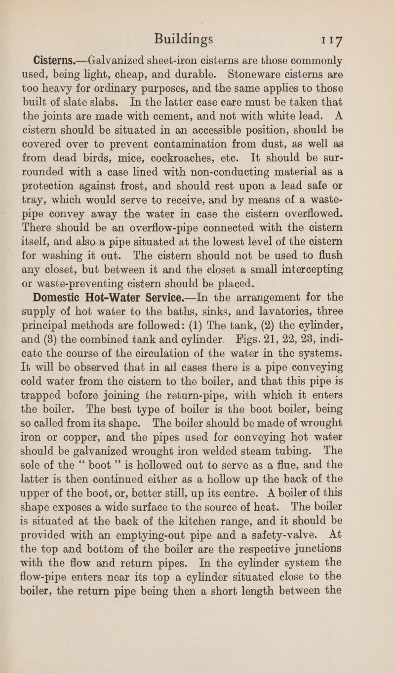 Cisterns.— Galvanized sheet-iron cisterns are those commonly used, being light, cheap, and durable. Stoneware cisterns are too heavy for ordinary purposes, and the same applies to those built of slate slabs. In the latter case care must be taken that the joints are made with cement, and not with white lead. A cistern should be situated in an accessible position, should be covered over to prevent contamination from dust, as well as from dead birds, mice, cockroaches, ete. It should be sur- rounded with a case lined with non-conducting material as a protection against frost, and should rest upon a lead safe or tray, which would serve to receive, and by means of a waste- pipe convey away the water in case the cistern overflowed. There should be an overflow-pipe connected with the cistern itself, and alsova pipe situated at the lowest level of the cistern for washing it out. The cistern should not be used to flush any closet, but between it and the closet a small intercepting or waste-preventing cistern should be placed. Domestic Hot-Water Service.—In the arrangement for the supply of hot water to the baths, sinks, and lavatories, three principal methods are followed: (1) The tank, (2) the cylinder, and (8) the combined tank and cylinder. Figs. 21, 22, 28, indi- cate the course of the circulation of the water in the systems. It will be observed that in ail cases there is a pipe conveying cold water from the cistern to the boiler, and that this pipe 1s trapped before joining the return-pipe, with which it enters the boiler. The best type of boiler is the boot boiler, being so called from its shape. The boiler should be made of wrought iron or copper, and the pipes used for conveying hot water should be galvanized wrought iron welded steam tubing. The sole of the ‘‘ boot ’’ is hollowed out to serve as a flue, and the latter is then continued either as a hollow up the back of the upper of the boot, or, better still, up its centre. &lt;A boiler of this shape exposes a wide surface to the source of heat. The boiler is situated at the back of the kitchen range, and it should be provided with an emptying-out pipe and a safety-valve. At the top and bottom of the boiler are the respective junctions with the flow and return pipes. In the cylinder system the flow-pipe enters near its top a cylinder situated close to the boiler, the return pipe being then a short length between the