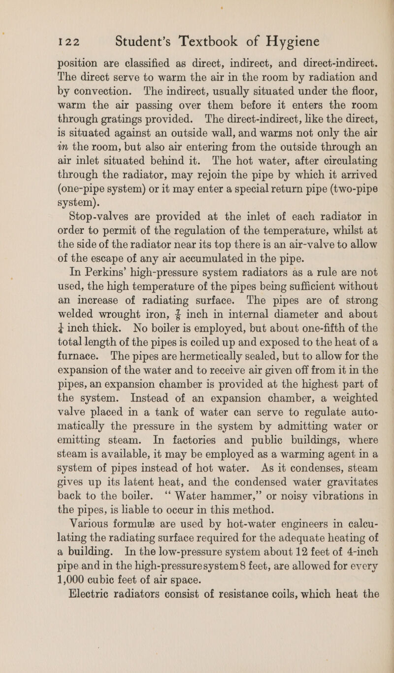 position are classified as direct, indirect, and direct-indirect. The direct serve to warm the air in the room by radiation and by convection. The indirect, usually situated under the floor, warm the air passing over them before it enters the room through gratings provided. The direct-indirect, like the direct, is situated against an outside wall, and warms not only the air wm the room, but also air entering from the outside through an air inlet situated behind it. The hot water, after circulating through the radiator, may rejoin the pipe by which it arrived (one-pipe system) or it may enter a special return pipe (two-pipe system). Stop-valves are provided at the inlet of each radiator in order to permit of the regulation of the temperature, whilst at the side of the radiator near its top there is an air-valve to allow of the escape of any air accumulated in the pipe. In Perkins’ high-pressure system radiators as a rule are not used, the high temperature of the pipes being sufficient without an increase of radiating surface. The pipes are of strong welded wrought iron, % inch in internal diameter and about ¢ inch thick. No boiler is employed, but about one-fifth of the total length of the pipes is coiled up and exposed to the heat of a furnace. The pipes are hermetically sealed, but to allow for the expansion of the water and to receive air given off from it in the pipes, an expansion chamber is provided at the highest part of the system. Instead of an expansion chamber, a weighted valve placed in a tank of water can serve to regulate auto- matically the pressure in the system by admitting water or emitting steam. In factories and public buildings, where steam is available, it may be employed as a warming agent in a system of pipes instead of hot water. As it condenses, steam gives up its latent heat, and the condensed water gravitates back to the boiler. ‘‘ Water hammer,” or noisy vibrations in the pipes, is liable to occur in this method. Various formule are used by hot-water engineers in calcu- lating the radiating surface required for the adequate heating of a building. In the low-pressure system about 12 feet of 4-inch pipe and in the high-pressuresystem 8 feet, are allowed for every 1,000 cubic feet of air space. Electric radiators consist of resistance coils, which heat the