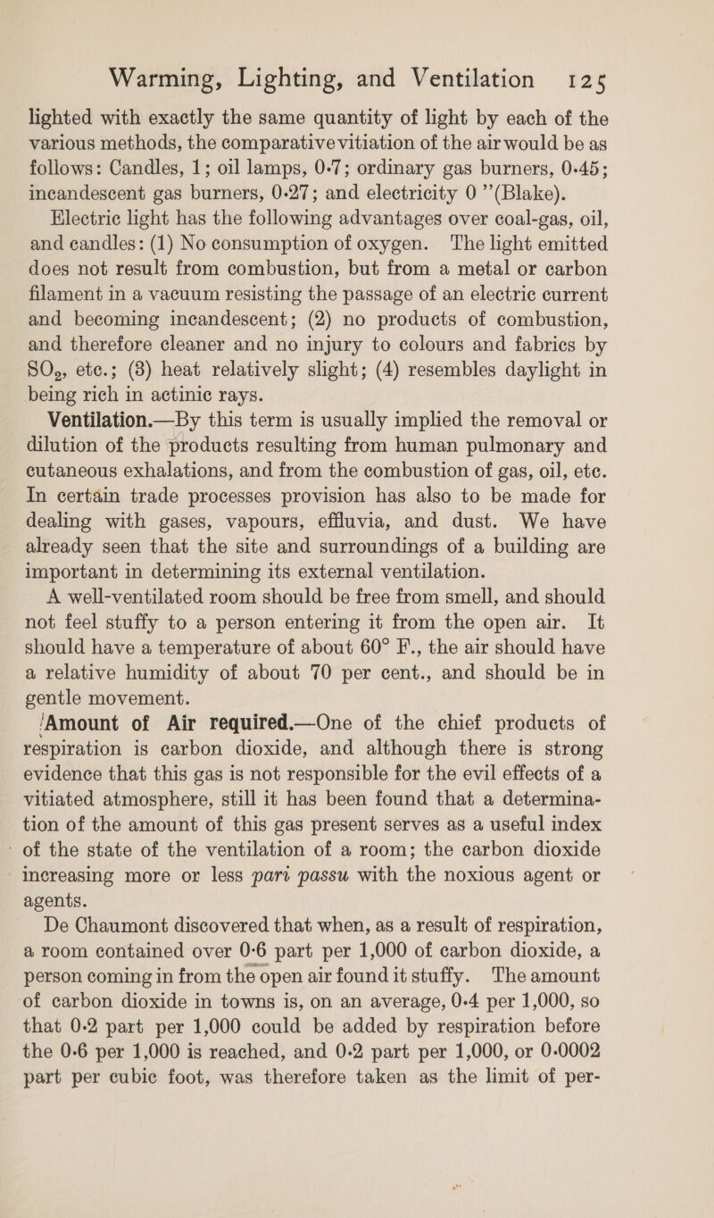 lighted with exactly the same quantity of light by each of the various methods, the comparativevitiation of the air would be as follows: Candles, 1; oil lamps, 0-7; ordinary gas burners, 0-45; incandescent gas burners, 0-27; and electricity 0 ’’(Blake). Electric light has the following advantages over coal-gas, oil, and candles: (1) No consumption of oxygen. The light emitted does not result from combustion, but from a metal or carbon filament in a vacuum resisting the passage of an electric current and becoming incandescent; (2) no products of combustion, and therefore cleaner and no injury to colours and fabrics by SO,, etc.; (8) heat relatively slight; (4) resembles daylight in being rich in actinic rays. Ventilation.—By this term is usually implied the removal or dilution of the products resulting from human pulmonary and cutaneous exhalations, and from the combustion of gas, oil, ete. In certain trade processes provision has also to be made for dealing with gases, vapours, effluvia, and dust. We have already seen that the site and surroundings of a building are important in determining its external ventilation. A well-ventilated room should be free from smell, and should not feel stuffy to a person entering it from the open air. It should have a temperature of about 60° F’., the air should have a relative humidity of about 70 per cent., and should be in gentle movement. ‘Amount of Air required.—One of the chief products of respiration is carbon dioxide, and although there is strong evidence that this gas is not responsible for the evil effects of a vitiated atmosphere, still it has been found that a determina- tion of the amount of this gas present serves as a useful index - of the state of the ventilation of a room; the carbon dioxide increasing more or less part passu with the noxious agent or agents. De Chaumont discovered that when, as a result of respiration, a room contained over 0-6 part per 1,000 of carbon dioxide, a person coming in from the open air found it stuffy. The amount of carbon dioxide in towns is, on an average, 0-4 per 1,000, so that 0-2 part per 1,000 could be added by respiration before the 0-6 per 1,000 is reached, and 0-2 part per 1,000, or 0-0002 part per cubic foot, was therefore taken as the limit of per-