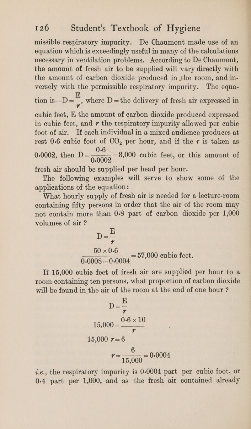 missible respiratory impurity. De Chaumont made use of an equation which is exceedingly useful in many of the calculations necessary in ventilation problems. According to De Chaumont, the amount of fresh air to be supplied will vary directly with the amount of carbon dioxide produced in the room, and in- versely with the permissible respiratory impurity. The equa- tion is—D = : where D =the delivery of fresh air expressed in cubic feet; E the amount of carbon dioxide produced expressed in cubic feet, and 7 the respiratory impurity allowed per cubic foot of air. If each individual in a mixed audience produces at rest 0-6 cubic foot of CO, per hour, and if the r is taken as 0-6 0.0002, then D=— i508 fresh air should be supplied per head per hour. The following examples will serve to show some of the applications of the equation: What hourly supply of fresh air is needed for a lecture-room containing fifty persons in order that the air of the room may not contain more than 0-8 part of carbon dioxide per 1,000 volumes of air ? = 8,000 cubic feet, or this amount of p= Tr 50 x 0-6 — 57,000 cubic feet. 0.0008 — 0-0004 Tf 15,000 cubic feet of fresh air are supplied per hour to a room containing ten persons, what proportion of carbon dioxide will be found in the air of the room at the end of one hour ? 15,000 r=6 r = 0.0004 i 6 ~ 15,000 i.e., the respiratory impurity is 0-0004 part per cubic foot, or 0-4 part per 1,000, and as the fresh air contained already