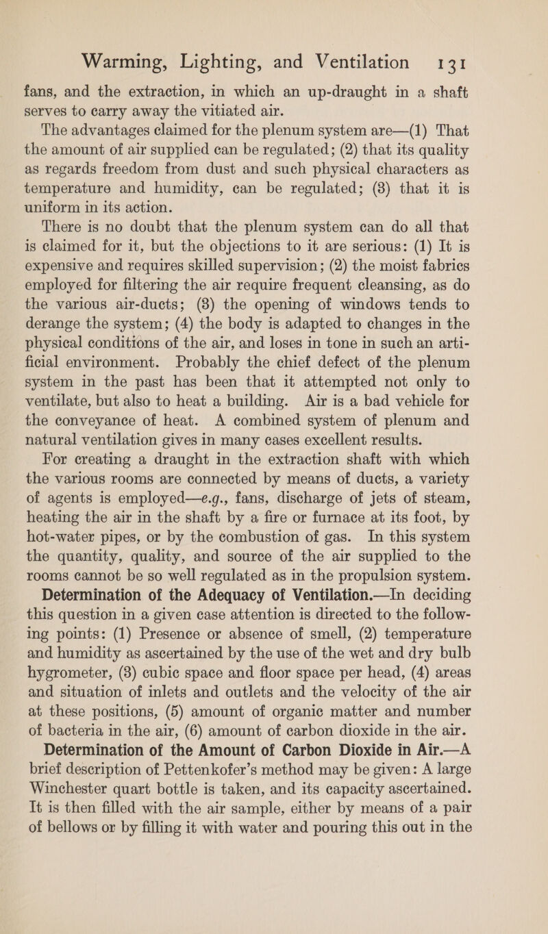 fans, and the extraction, in which an up-draught in a shaft serves to carry away the vitiated air. : The advantages claimed for the plenum system are—(1) That the amount of air supplied can be regulated; (2) that its quality as regards freedom from dust and such physical characters as temperature and humidity, can be regulated; (8) that it is uniform in its action. There is no doubt that the plenum system can do all that is claimed for it, but the objections to it are serious: (1) It is expensive and requires skilled supervision; (2) the moist fabrics employed for filtermg the air require frequent cleansing, as do the various air-ducts; (8) the opening of windows tends to derange the system; (4) the body is adapted to changes in the physical conditions of the air, and loses in tone in such an arti- ficial environment. Probably the chief defect of the plenum system in the past has been that it attempted not only to ventilate, but also to heat a building. Air is a bad vehicle for the conveyance of heat. A combined system of plenum and natural ventilation gives in many cases excellent results. For creating a draught in the extraction shaft with which the various rooms are connected by means of ducts, a variety of agents is employed—e.g., fans, discharge of jets of steam, heating the air in the shaft by a fire or furnace at its foot, by hot-water pipes, or by the combustion of gas. In this system the quantity, quality, and source of the air supplied to the rooms cannot be so well regulated as in the propulsion system. Determination of the Adequacy of Ventilation.—In deciding this question in a given case attention is directed to the follow- ing points: (1) Presence or absence of smell, (2) temperature and humidity as ascertained by the use of the wet and dry bulb hygrometer, (8) cubic space and floor space per head, (4) areas and situation of inlets and outlets and the velocity of the air at these positions, (5) amount of organic matter and number of bacteria in the air, (6) amount of carbon dioxide in the air. Determination of the Amount of Carbon Dioxide in Air.—A brief description of Pettenkofer’s method may be given: A large Winchester quart bottle is taken, and its capacity ascertained. It is then filled with the air sample, either by means of a pair of bellows or by filling it with water and pouring this out in the