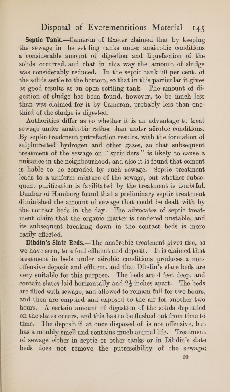 Septic Tank.—Cameron of Exeter claimed that by keeping the sewage in the settling tanks under anaérobic conditions a considerable amount of digestion and liquefaction of the solids occurred, and that in this way the amount of sludge was considerably reduced. In the septic tank 70 per cent. of the solids settle to the bottom, so that in this particular it gives as good results as an open settling tank. The amount of di- gestion of sludge has been found, however, to be much less than was claimed for it by Cameron, probably less than one- third of the sludge is digested. Authorities differ as to whether it is an advantage to treat sewage under anaérobic rather than under aérobic conditions. By septic treatment putrefaction results, with the formation of sulphuretted hydrogen and other gases, so that subsequent treatment of the sewage on “sprinklers ” is likely to cause a nuisance in the neighbourhood, and also it is found that cement is liable to be corroded by such sewage. Septic treatment leads to a uniform mixture of the sewage, but whether subse- quent purification is facilitated by the treatment is doubtful. Dunbar of Hamburg found that a preliminary septic treatment diminished the amount of sewage that could be dealt with by the contact beds in the day. The advocates of septic treat- ment claim that the organic matter is rendered unstable, and its subsequent breaking down in the contact beds is more easily effected. Dibdin’s Slate Beds.—The anaérobic treatment gives rise, as we have seen, to a foul effluent and deposit. It is claimed that treatment in beds under aérobic conditions produces a non- offensive deposit and effluent, and that Dibdin’s slate beds are very suitable for this purpose. The beds are 4 feet deep, and contain slates laid horizontally and 24 inches apart. The beds are filled with sewage, and allowed to remain full for two hours, and then are emptied and exposed to the air for another two hours. A certain amount of digestion of the solids deposited on the slates occurs, and this has to be flushed out from time to time. The deposit if at once disposed of is not offensive, but has a mouldy smell and contains much animal life. Treatment of sewage either in septic or other tanks or in Dibdin’s slate beds does not remove the putrescibility of the sewage; 10