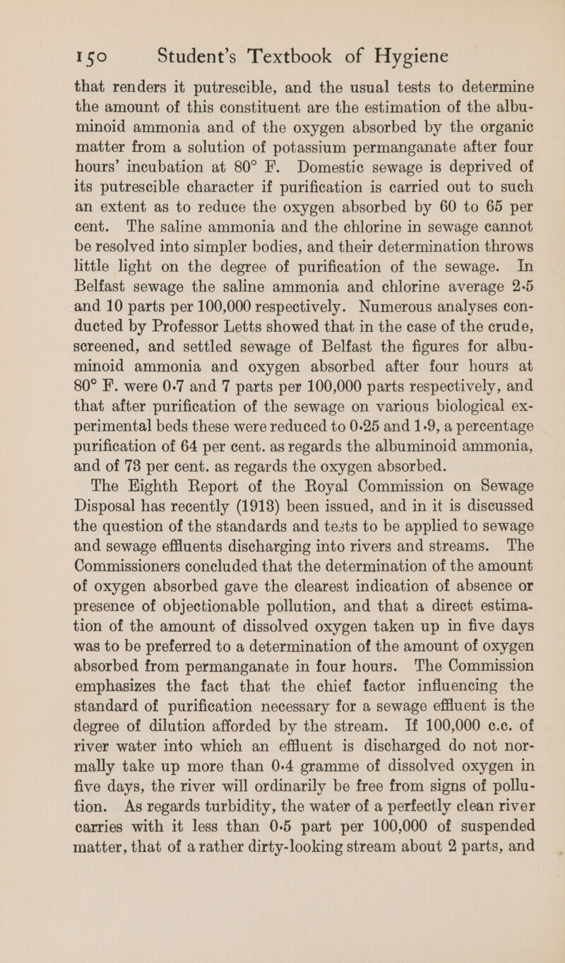 that renders it putrescible, and the usual tests to determine the amount of this constituent are the estimation of the albu- minoid ammonia and of the oxygen absorbed by the organic matter from a solution of potassium permanganate after four hours’ incubation at 80° F. Domestic sewage is deprived of its putrescible character if purification is carried out to such an extent as to reduce the oxygen absorbed by 60 to 65 per cent. The saline ammonia and the chlorine in sewage cannot be resolved into simpler bodies, and their determination throws little light on the degree of purification of the sewage. In Belfast sewage the saline ammonia and chlorine average 2-5 and 10 parts per 100,000 respectively. Numerous analyses con- ducted by Professor Letts showed that in the case of the crude, sereened, and settled sewage of Belfast the figures for albu- minoid ammonia and oxygen absorbed after four hours at 80° I’. were 0-7 and 7 parts per 100,000 parts respectively, and that after purification of the sewage on various biological ex- perimental beds these were reduced to 0-25 and 1-9, a percentage purification of 64 per cent. as regards the albuminoid ammonia, and of 73 per cent. as regards the oxygen absorbed. The Eighth Report of the Royal Commission on Sewage Disposal has recently (1918) been issued, and in it is discussed the question of the standards and tests to be applied to sewage and sewage effluents discharging into rivers and streams. The Commissioners concluded that the determination of the amount of oxygen absorbed gave the clearest indication of absence or presence of objectionable pollution, and that a direct estima- tion of the amount of dissolved oxygen taken up in five days was to be preferred to a determination of the amount of oxygen absorbed from permanganate in four hours. The Commission emphasizes the fact that the chief factor influencing the standard of purification necessary for a sewage effluent is the degree of dilution afforded by the stream. If 100,000 c.c. of river water into which an effluent is discharged do not nor- mally take up more than 0-4 gramme of dissolved oxygen in five days, the river will ordinarily be free from signs of pollu- tion. As regards turbidity, the water of a perfectly clean river carries with it less than 0-5 part per 100,000 of suspended matter, that of a rather dirty-looking stream about 2 parts, and