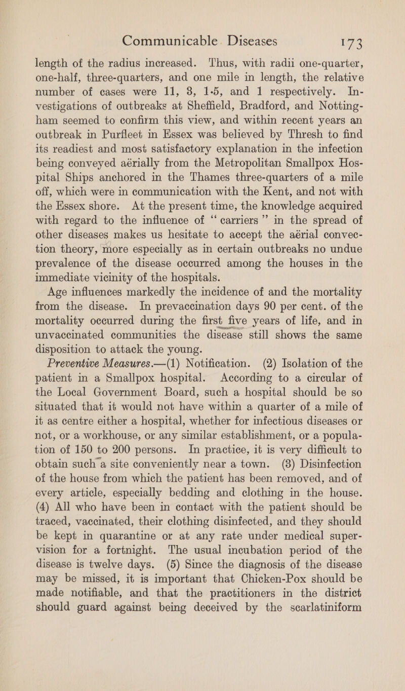 length of the radius increased. ‘Thus, with radii one-quarter, one-half, three-quarters, and one mile in length, the relative number of cases were 11, 3, 1-5, and 1 respectively. In- vestigations of outbreaks at Sheffield, Bradford, and Notting- ham seemed to confirm this view, and within recent years an outbreak in Purfleet m Essex was believed by Thresh to find its readiest and most satisfactory explanation in the infection being conveyed aérially from the Metropolitan Smallpox Hos- pital Ships anchored in the Thames three-quarters of a mile off, which were in communication with the Kent, and not with the Essex shore. At the present time, the knowledge acquired with regard to the influence of “ carriers’ in the spread of other diseases makes us hesitate to accept the aérial convec- tion theory, more especially as in certain outbreaks no undue prevalence of the disease occurred among the houses in the immediate vicinity of the hospitals. Age influences markedly the incidence of and the mortality from the disease. In prevaccination days 90 per cent. of the mortality occurred during the first five years of life, and in unvaccinated communities the disease still shows the same disposition to attack the young. Preventive Measures.—(1) Notification. (2) Isolation of the patient in a Smallpox hospital. According to a circular of the Local Government Board, such a hospital should be so situated that it would not have within a quarter of a mile of it as centre either a hospital, whether for infectious diseases or not, or a workhouse, or any similar establishment, or a popula- tion of 150 to 200 persons. In practice, it is very difficult to obtain such’a site conveniently near a town. (8) Disinfection of the house from which the patient has been removed, and of every article, especially bedding and clothing in the house. (4) All who have been in contact with the patient should be traced, vaccinated, their clothing disinfected, and they should be kept in quarantine or at any rate under medical super- vision for a fortnight. The usual incubation period of the disease is twelve days. (5) Since the diagnosis of the disease may be missed, it is important that Chicken-Pox should be made notifiable, and that the practitioners in the district should guard against being deceived by the scarlatiniform