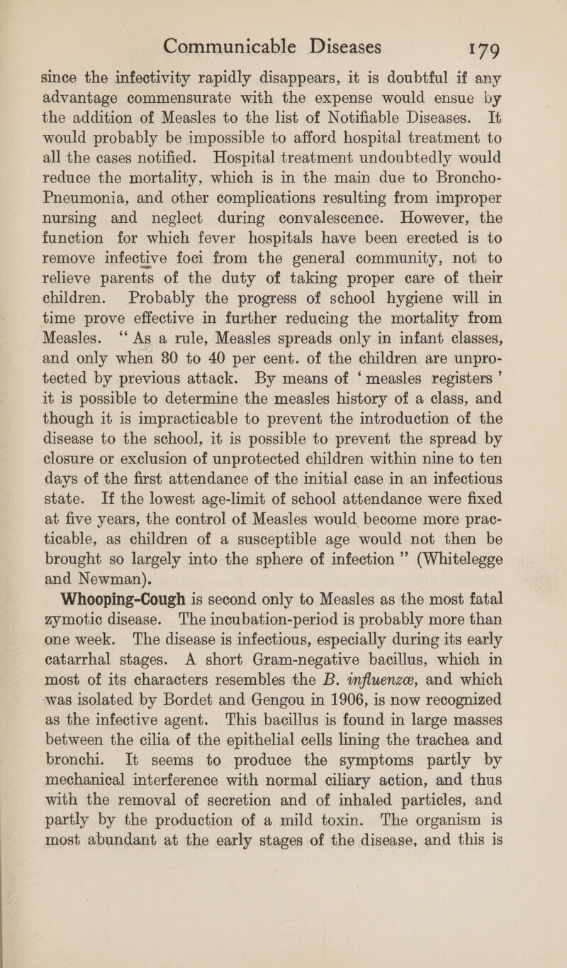 since the infectivity rapidly disappears, it is doubtful if any advantage commensurate with the expense would ensue by the addition of Measles to the list of Notifiable Diseases. It would probably be impossible to afford hospital treatment to all the cases notified. Hospital treatment undoubtedly would reduce the mortality, which is in the main due to Broncho- Pneumonia, and other complications resulting from improper nursing and neglect during convalescence. However, the function for which fever hospitals have been erected is to remove infective foci from the general community, not to relieve parents of the duty of taking proper care of their children. Probably the progress of school hygiene will in time prove effective in further reducing the mortality from Measles. ‘‘ As a rule, Measles spreads only in infant classes, and only when 80 to 40 per cent. of the children are unpro- tected by previous attack. By means of ‘measles registers ’ it 1s possible to determine the measles history of a class, and though it is impracticable to prevent the introduction of the disease to the school, it is possible to prevent the spread by closure or exclusion of unprotected children within nine to ten days of the first attendance of the initial case in an infectious state. If the lowest age-limit of school attendance were fixed at five years, the control of Measles would become more prac- ticable, as children of a susceptible age would not then be brought so largely into the sphere of infection ’’ (Whitelegge and Newman). Whooping-Cough is second only to Measles as the most fatal zymotic disease. The incubation-period is probably more than one week. The disease is infectious, especially during its early eatarrhal stages. A short Gram-negative bacillus, which in most of its characters resembles the B. influenze, and which was isolated by Bordet and Gengou in 1906, is now recognized as the infective agent. This bacillus is found in large masses between the cilia of the epithelial cells lining the trachea and bronchi. It seems to produce the symptoms partly by mechanical interference with normal ciliary action, and thus with the removal of secretion and of inhaled particles, and partly by the production of a mild toxin. The organism is most abundant at the early stages of the disease, and this is