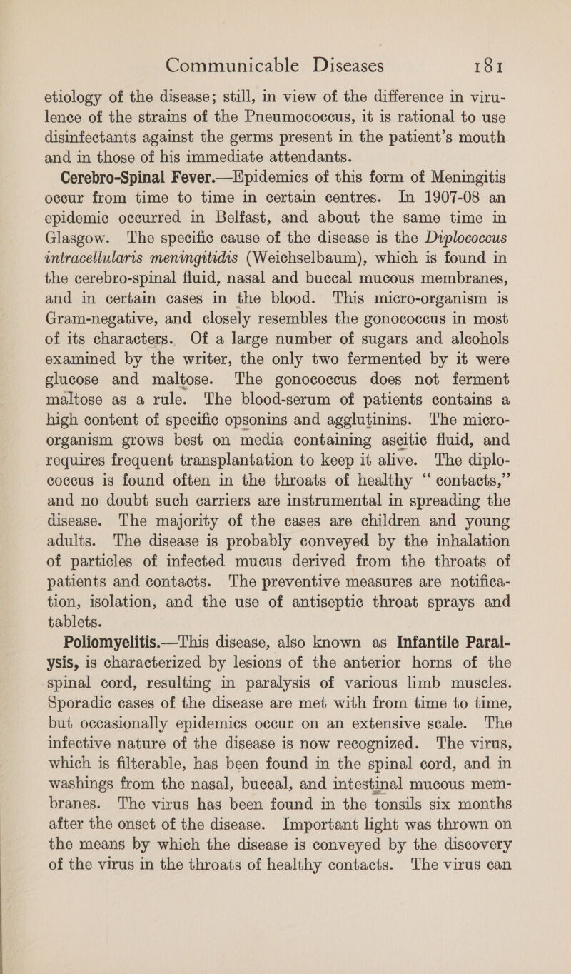 etiology of the disease; still, in view of the difference in viru- lence of the strains of the Pneumococcus, it is rational to use disinfectants against the germs present in the patient’s mouth and in those of his immediate attendants. Cerebro-Spinal Fever.—Epidemics of this form of Meningitis occur from time to time in certain centres. In 1907-08 an epidemic occurred in Belfast, and about the same time in Glasgow. The specific cause of the disease is the Dvplococcus intracellularis meningitidis (Weichselbaum), which is found in the cerebro-spinal fluid, nasal and buccal mucous membranes, and in certain cases in the blood. This micro-organism is Gram-negative, and closely resembles the gonococcus in most of its characters. Of a large number of sugars and alcohols examined by the writer, the only two fermented by it were glucose and maltose. The gonococcus does not ferment maltose as a rule. The blood-serum of patients contains a high content of specific opsonins and agglutinins. The micro- organism grows best on media containing ascitic fluid, and requires frequent transplantation to keep it alive. The diplo- coccus is found often in the throats of healthy “ contacts,”’ and no doubt such carriers are instrumental in spreading the disease. The majority of the cases are children and young adults. The disease is probably conveyed by the inhalation of particles of infected mucus derived from the throats of patients and contacts. The preventive measures are notifica- tion, isolation, and the use of antiseptic throat sprays and tablets. Poliomyelitis.—This disease, also known as Infantile Paral- ysis, is characterized by lesions of the anterior horns of the spinal cord, resulting in paralysis of various limb muscles. Sporadic cases of the disease are met with from time to time, but occasionally epidemics occur on an extensive scale. The infective nature of the disease is now recognized. The virus, which is filterable, has been found in the spinal cord, and in washings from the nasal, buccal, and intestinal mucous mem- branes. The virus has been found in the tonsils six months after the onset of the disease. Important light was thrown on the means by which the disease is conveyed by the discovery of the virus in the throats of healthy contacts. The virus can