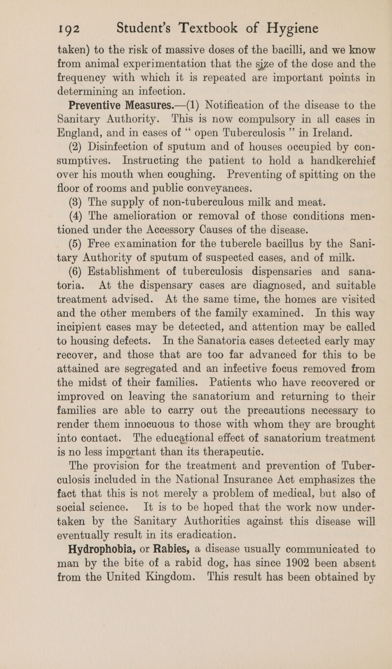 taken) to the risk of massive doses of the bacilli, and we know from animal experimentation that the size of the dose and the frequency with which it is repeated are important points in determining an infection. Preventive Measures.—(1) Notification of the disease to the Sanitary Authority. ‘This is now compulsory in all cages in Hingland, and in cases of “ open Tuberculosis ” in Ireland. (2) Disinfection of sputum and of houses occupied by con- sumptives. Instructing the patient to hold a handkerchief over his mouth when coughing. Preventing of spitting on the floor of rooms and public conveyances. (8) The supply of non-tuberculous milk and meat. (4) The amelioration or removal of those conditions men- tioned under the Accessory Causes of the disease. (5) Free examination for the tubercle bacillus by the Sani- tary Authority of sputum of suspected cases, and of milk. (6) Establishment of tuberculosis dispensaries and sana- toria. At the dispensary cases are diagnosed, and suitable treatment advised. At the same time, the homes are visited and the other members of the family examined. In this way incipient cases may be detected, and attention may be called to housing defects. In the Sanatoria cases detected early may recover, and those that are too far advanced for this to be attained are segregated and an infective focus removed from the midst of their families. Patients who have recovered or improved on leaving the sanatorium and returning to their families are able to carry out the precautions necessary to render them innocuous to those with whom they are brought into contact. The educational effect of sanatorium treatment is no less important than its therapeutic. The provision for the treatment and prevention of Tuber- culosis included in the National Insurance Act emphasizes the fact that this is not merely a problem of medical, but also of social science. It is to be hoped that the work now under- taken by the Sanitary Authorities against this disease will eventually result in its eradication. Hydrophobia, or Rabies, a disease usually communicated to man by the bite of a rabid dog, has since 1902 been absent from the United Kingdom. This result has been obtained by