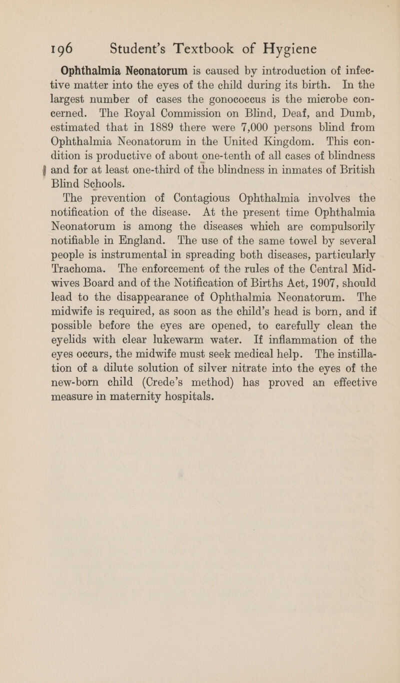 Ophthalmia Neonatorum is caused by introduction of infec- tive matter into the eyes of the child during its birth. In the largest number of cases the gonococcus is the microbe con- cerned. The Royal Commission on Blind, Deaf, and Dumb, estimated that in 1889 there were 7,000 persons blind from Ophthalmia Neonatorum in the United Kingdom. This con- dition is productive of about one-tenth of all cases of blindness j and for at least one-third of the blindness in inmates of British Blind Schools. The prevention of Contagious Ophthalmia aa the notification of the disease. At the present time Ophthalmia Neonatorum is among the diseases which are compulsorily notifiable in England. The use of the same towel by several people is instrumental in spreading both diseases, particularly Trachoma. The enforcement of the rules of the Central Mid- wives Board and of the Notification of Births Act, 1907, should lead to the disappearance of Ophthalmia Neonatorum. The midwife is required, as soon as the child’s head is born, and if possible before the eyes are opened, to carefully clean the eyelids with clear lukewarm water. If inflammation of the eyes occurs, the midwife must seek medical help. The instilla- tion of a dilute solution of silver nitrate into the eyes of the new-born child (Crede’s method) has proved an effective measure in maternity hospitals.