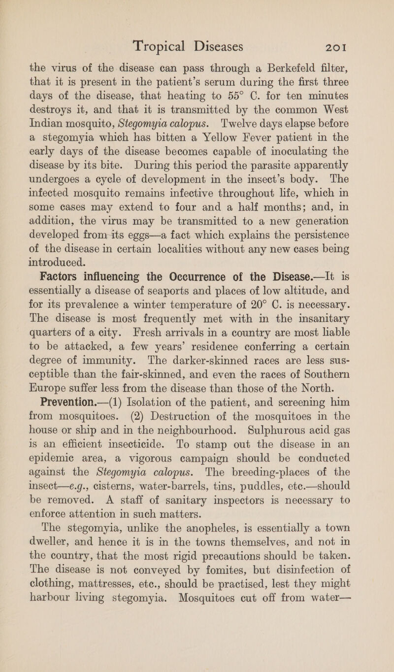 the virus of the disease can pass through a Berkefeld filter, that it is present in the patient’s serum during the first three days of the disease, that heating to 55° C. for ten minutes destroys it, and that it is transmitted by the common West Indian mosquito, Stegomyia calopus. Twelve days elapse before a stegomyia which has bitten a Yellow Fever patient in the early days of the disease becomes capable of inoculating the disease by its bite. During this period the parasite apparently undergoes a cycle of development in the insect’s body. The infected mosquito remains infective throughout life, which m some cases may extend to four and a half months; and, in addition, the virus may be transmitted to a new generation developed from-its eggs—a fact which explains the persistence of the disease in certain localities without any new cases being introduced. Factors influencing the Occurrence of the Disease.—lIt is essentially a disease of seaports and places of low altitude, and for its prevalence a winter temperature of 20° C. is necessary. The disease is most frequently met with m the insanitary quarters of a city. Fresh arrivals in a country are most lable to be attacked, a few years’ residence conferring a certain degree of immunity. The darker-skinned races are less sus- ceptible than the fair-skinned, and even the races of Southern Kurope suffer less from the disease than those of the North. Prevention.—(1) Isolation of the patient, and screening him from mosquitoes. (2) Destruction of the mosquitoes in the house or ship and in the neighbourhood. Sulphurous acid gas is an efficient insecticide. To stamp out the disease in an epidemic area, a vigorous campaign should be conducted against the Stegomyia calopus. The breeding-places of the insect—e.g., cisterns, water-barrels, tins, puddles, ete.—should be removed. &lt;A staff of sanitary inspectors is necessary to enforce attention in such matters. The stegomyia, unlike the anopheles, is essentially a town dweller, and hence it is in the towns themselves, and not in the country, that the most rigid precautions should be taken. The disease is not conveyed by fomites, but disinfection of clothing, mattresses, etc., should be practised, lest they might harbour living stegomyia. Mosquitoes cut off from water—