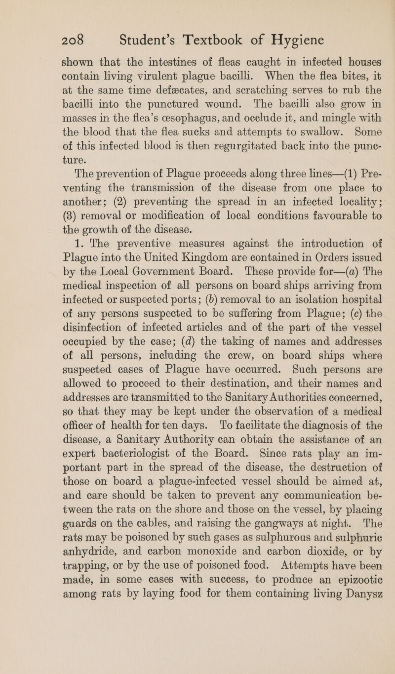 shown that the intestines of fleas caught in infected houses contain living virulent plague bacilli. When the flea bites, it at the same time defecates, and scratching serves to rub the bacilli into the punctured wound. The bacilli also grow in masses in the flea’s cesophagus, and occlude it, and mingle with the blood that the flea sucks and attempts to swallow. Some of this infected blood is then regurgitated back into the punc- ture. The prevention of Plague proceeds along three lines—(1) Pre- venting the transmission of the disease from one place to another; (2) preventing the spread in an infected locality; (3) removal or modification of local conditions favourable to the growth of the disease. 1. The preventive measures against the introduction of Plague into the United Kingdom are contained in Orders issued by the Local Government Board. These provide for—(a) The medical inspection of all persons on board ships arriving from infected or suspected ports; (b) removal to an isolation hospital of any persons suspected to be suffering from Plague; (c) the disinfection of infected articles and of the part of the vessel occupied by the case; (d) the taking of names and addresses of all persons, including the crew, on board ships where suspected cases of Plague have occurred. Such persons are allowed to proceed to their destination, and their names and addresses are transmitted to the Sanitary Authorities concerned, so that they may be kept under the observation of a medical officer of health for ten days. To facilitate the diagnosis of the disease, a Sanitary Authority can obtain the assistance of an expert bacteriologist of the Board. Since rats play an im- portant part in the spread of the disease, the destruction of those on board a plague-infected vessel should be aimed at, and care should be taken to prevent any communication be- tween the rats on the shore and those on the vessel, by placing guards on the cables, and raising the gangways at night. The rats may be poisoned by such gases as sulphurous and sulphuric anhydride, and carbon monoxide and carbon dioxide, or by trapping, or by the use of poisoned food. Attempts have been made, in some cases with success, to produce an epizootic among rats by laying food for them containing living Danysz