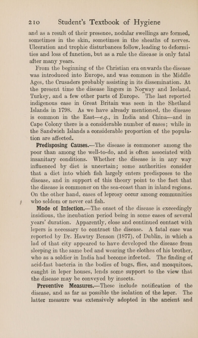 and as a result of their presence, nodular swellings are formed, sometimes in the skin, sometimes in the sheaths of nerves. Ulceration and trophic disturbances follow, leading to deformi- ties and loss of function, but as a rule the disease is only fatal after many years. From the beginning of the Christian era onwards the disease was introduced into Europe, and was common in the Middle Ages, the Crusaders probably assisting in its dissemination. At the present time the disease lingers in Norway and Iceland, Turkey, and a few other parts of Europe. The last reported indigenous case in Great Britain was seen in the Shetland Islands in 1798. As we have already mentioned, the disease is common in the East—e.g., in India and China—and in Cape Colony there is a considerable number of cases; while in the Sandwich Islands a considerable proportion of the popula- tion are affected. Predisposing Causes.—The disease is commoner among the poor than among the well-to-do, and is often associated with insanitary conditions. Whether the disease 1s in any way influenced by diet is uncertain; some authorities consider that a diet into which fish largely enters predisposes to the disease, and in support of this theory pomt to the fact that the disease is commoner on the sea-coast than in inland regions. On the other hand, cases of leprosy occur among communities who seldom or never eat fish. Mode of Infection.—The onset of the disease is exceedingly insidious, the incubation period being in some cases of several years’ duration. Apparently, close and continued contact with lepers is necessary to contract the disease. &lt;A fatal case was reported by Dr. Hawtry Benson (1877), of Dublin, in which a lad of that city appeared to have developed the disease from sleeping in the same bed and wearing the clothes of his brother, who as a soldier in India had become infected. The finding of acid-fast bacteria in the bodies of bugs, flies, and mosquitoes, caught in leper houses, lends some support to the view that the disease may be conveyed by insects. Preventive Measures.—These include notification of the disease, and as far as possible the isolation of the leper. The latter measure was extensively adopted in the ancient and