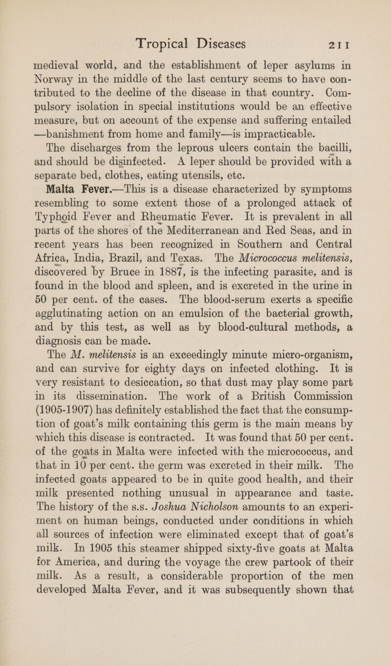 medieval world, and the establishment of leper asylums in Norway in the middle of the last century seems to have con- tributed to the decline of the disease in that country. Com- pulsory isolation in special institutions would be an effective measure, but on account of the expense and suffering entailed —banishment from home and family—is impracticable. The discharges from the leprous ulcers contain the bacilli, and should be disinfected. A leper should be provided with a separate bed, clothes, eating utensils, etc. Malta Fever.—This is a disease characterized by symptoms resembling to some extent those of a prolonged attack of Typhoid Fever and Rheumatic Fever. It is prevalent in all parts of the shores of the Mediterranean and Red Seas, and in recent years has been recognized in Southern and Central Africa, India, Brazil, and Texas. The Micrococcus melitensis, discovered by Bruce in 1887, is the infecting parasite, and 1s found in the blood and spleen, and is excreted in the urine in 50 per cent. of the cases. The blood-serum exerts a specific agglutinating action on an emulsion of the bacterial growth, and by this test, as well as by blood-cultural methods, a diagnosis can be made. The M. melitensis is an exceedingly minute micro-organism, and can survive for eighty days on infected clothing. It is very resistant to desiccation, so that dust may play some part in its dissemination. The work of a British Commission (1905-1907) has definitely established the fact that the consump- tion of goat’s milk containing this germ is the main means by which this disease is contracted. It was found that 50 per cent. of the goats in Malta were infected with the micrococcus, and that in 10 per cent. the germ was excreted in their milk. The infected goats appeared to be in quite good health, and their milk presented nothing unusual in appearance and _ taste. The history of the s.s. Joshua Nicholson amounts to an experi- ment on human beings, conducted under conditions in which all sources of infection were eliminated except that of goat’s milk. In 1905 this steamer shipped sixty-five goats at Malta for America, and during the voyage the crew partook of their milk. As a result, a considerable proportion of the men developed Malta Fever, and it was subsequently shown that