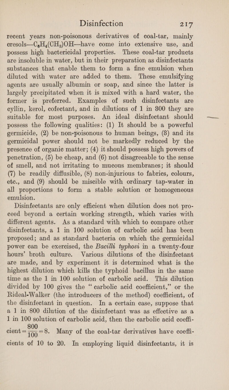 recent years non-poisonous derivatives of coal-tar, mainly cresols—C,H,(CH;)OH—have come into extensive use, and possess high bactericidal properties. These coal-tar products are insoluble in water, but in their preparation as disinfectants substances that enable them to form a fine emulsion when diluted with water are added to them. These emulsifying agents are usually albumin or soap, and since the latter is largely precipitated when it is mixed with a hard water, the former is preferred. Examples of such disinfectants are eyllin, kerol, cofectant, and in dilutions of 1 in 300 they are suitable for most purposes. An ideal disinfectant should possess the following qualities: (1) It should be a powerful germicide, (2) be non-poisonous to human beings, (8) and its germicidal power should not be markedly reduced by the presence of organic matter; (4) it should possess high powers of penetration, (5) be cheap, and (6) not disagreeable to the sense of smell, and not irritating to mucous membranes; it should (7) be readily diffusible, (8) non-injurious to fabrics, colours, etc., and (9) should be miscible with ordinary tap-water in all proportions to form a stable solution or homogeneous emulsion. Disinfectants are only efficient when dilution does not pro- ceed beyond a certain working strength, which varies with different agents. As a standard with which to compare other disinfectants, a 1 in 100 solution of carbolic acid has been proposed; and as standard bacteria on which the germicidal power can be exercised, the Bacilla typhost in a twenty-four hours’ broth culture. Various dilutions of the disinfectant are made, and by experiment it is determined what is the highest dilution which kills the typhoid bacillus in the same time as the 1 in 100 solution of carbolic acid. This dilution divided by 100 gives the ‘“ carbolic acid coefficient,” or the Rideal-Walker (the introducers of the method) coefficient, of the disinfectant in question. In a certain case, suppose that a 1 in 800 dilution of the disinfectant was as effective as a 1 in 100 solution of carbolic acid, then the carbolic acid coeffi- 5 800 nea? clent = 799 =8- Many of the coal-tar derivatives have coeffi- cients of 10 to 20. In employing liquid disinfectants, it is