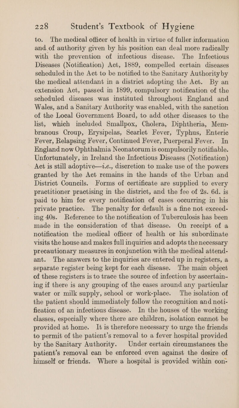 to. ‘The medical officer of health in virtue of fuller information and.of authority given by his position can deal more radically with the prevention of infectious disease. The Infectious Diseases (Notification) Act, 1889, compelled certain diseases scheduled in the Act to be notified to the Sanitary Authority by the medical attendant in a district adopting the Act. By an extension Act, passed in 1899, compulsory notification of the scheduled diseases was instituted throughout England and Wales, and a Sanitary Authority was enabled, with the sanction of the Local Government Board, to add other diseases to the list, which included Smallpox, Cholera, Diphtheria, Mem- branous Croup, Erysipelas, Searlet Fever, Typhus, Enteric Fever, Relapsing Fever, Continued Fever, Puerperal Fever. In England now Ophthalmia Neonatorum is compulsorily notifiable. Unfortunately, in Ireland the Infectious Diseases (Notification) Act is still adoptive—z.e., discretion to make use of the powers granted by the Act remains in the hands of the Urban and District Councils. Forms of certificate are supplied to every practitioner practising in the district, and the fee of 2s. 6d. ig paid to him for every notification of cases occurring in his private practice. The penalty for default is a fine not exceed- ing 40s. Reference to the notification of Tuberculosis has been made in the consideration of that disease. On receipt of a notification the medical officer of health or his subordinate visits the house and makes full inquiries and adopts the necessary precautionary measures in conjunction with the medical attend- ant. The answers to the inquiries are entered up in registers, a separate register being kept for each disease. The main object of these registers is to trace the source of infection by ascertain- ing if there is any grouping of the cases around any particular water or milk supply, school or work-place. The isolation of the patient should immediately follow the recognition and noti- fication of an infectious disease. In the houses of the working classes, especially where there are children, isolation cannot be provided at home. It is therefore necessary to urge the friends to permit of the patient’s removal to a fever hospital provided by the Sanitary Authority. | Under certain circumstances the patient’s removal can be enforced even against the desire of himself or friends. Where a hospital is provided within con-