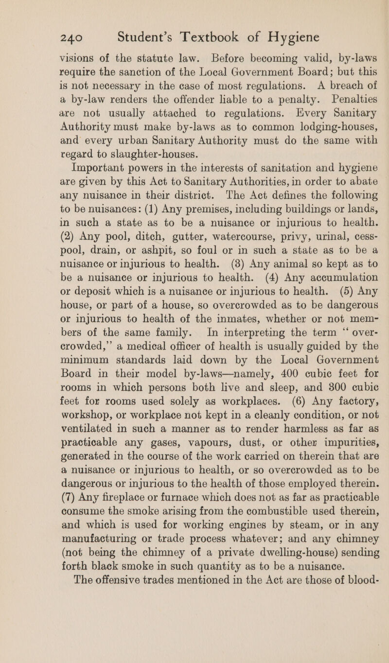 visions of the statute law. Before becoming valid, by-laws require the sanction of the Local Government Board; but this is not necessary in the case of most regulations. A breach of a by-law renders the offender liable to a penalty. Penalties are not usually attached to regulations. Livery Sanitary Authority must make by-laws as to common lodging-houses, and every urban Sanitary Authority must do the same with regard to slaughter-houses. Important powers in the interests of sanitation and hygiene are given by this Act to Sanitary Authorities, in order to abate any nuisance in their district. The Act defines the following to be nuisances: (1) Any premises, including buildings or lands, in such a state as to be a nuisance or injurious to health. (2) Any pool, ditch, gutter, watercourse, privy, urinal, cess- pool, drain, or ashpit, so foul or in such a state as to be a nuisance or injurious to health. (8) Any animal so kept as to be a nuisance or injurious to health. (4) Any accumulation or deposit which is a nuisance or injurious to health. (5) Any house, or part of a house, so overcrowded as to be dangerous or injurious to health of the inmates, whether or not mem- bers of the same family. In interpreting the term “ over- crowded,” a medical officer of health is usually guided by the minimum standards laid down by the Local Government Board in their model by-laws—namely, 400 cubic feet for rooms in which persons both live and sleep, and 800 cubic feet for rooms used solely as workplaces. (6) Any factory, workshop, or workplace not kept in a cleanly condition, or not ventilated in such a manner as to render harmless as far as practicable any gases, vapours, dust, or other impurities, generated in the course of the work carried on therein that are &amp; nuisance or injurious to health, or so overcrowded as to be dangerous or injurious to the health of those employed therein. (7) Any fireplace or furnace which does not as far as practicable consume the smoke arising from the combustible used therein, and which is used for working engines by steam, or in any manufacturing or trade process whatever; and any chimney (not being the chimney of a private dwelling-house) sending forth black smoke in such quantity as to be a nuisance. The offensive trades mentioned in the Act are those of blood-