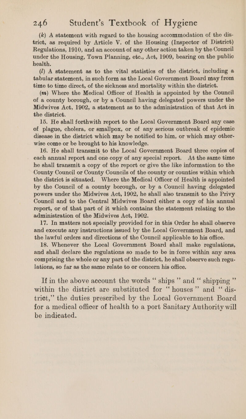 (k) A statement with regard to the housing accommodation of the dis- trict, as required by Article V. of the Housing (Inspector of District) Regulations, 1910, and an account of any other action taken by the Council under the Housing, Town Planning, etc., Act, 1909, bearing on the public health. (1) A statement as to the vital statistics of the district, including a tabular statement, in such form as the Local Government Board may from time to time direct, of the sickness and mortality within the district. (m) Where the Medical Officer of Health is appointed by the Council of a county borough, or by a Council having delegated powers under the Midwives Act, 1902, a statement as to the administration of that Act in the district. 15. He shall forthwith report to the Local Government Board any case of plague, cholera, or smallpox, or of any serious outbreak of epidemic disease in the district which may be notified to him, or which may other- wise come or be brought to his knowledge. 16. He shall transmit to the Local Government Board three copies of each annual report and one copy of any special report. At the same time he shall transmit a copy of the report or give the like information to the County Council or County Councils of the county or counties within which the district is situated. Where the Medical Officer of Health is appointed by the Council of a county borough, or by a Council having delegated powers under the Midwives Act, 1902, he shall also transmit to the Privy Council and to the Central Midwives Board either a copy of his annual report, or of that part of it which contains the statement relating to the administration of the Midwives Act, 1902. 17. In matters not specially provided for in this Order he shall observe and execute any instructions issued by the Local Government Board, and the lawful orders and directions of the Council applicable to his office. 18. Whenever the Local Government Board shall make regulations, and shall declare the regulations so made to be in force within any area comprising the whole or any part of the district, he shall observe such regu- lations, so far as the same relate to or concern his office. If in the above account the words “ ships ”’ and “‘ shipping ”’ within the district are substituted for “‘ houses’”’ and “ dis- trict,’ the duties prescribed by the Local Government Board for a medical officer of health to a port Sanitary Authority will be indicated.