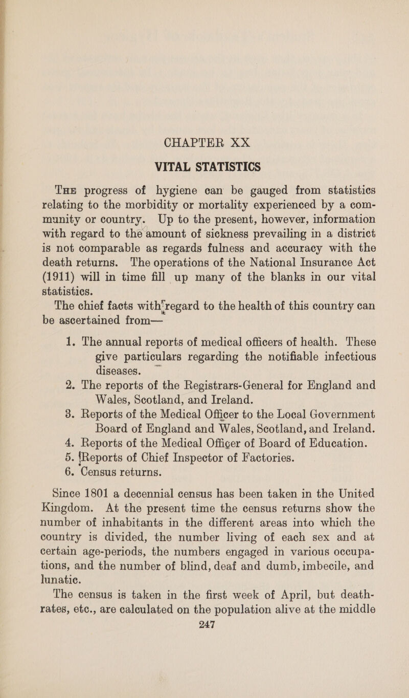 CHAPTER XX VITAL STATISTICS Tue progress of hygiene can be gauged from statistics relating to the morbidity or mortality experienced by a com- munity or country. Up to the present, however, information with regard to the amount of sickness prevailing in a district is not comparable as regards fulness and accuracy with the death returns. The operations of the National Insurance Act (1911) will in time fill up many of the blanks in our vital statistics. The chief facts with'regard to the health of this country can be ascertained from— 1, The annual reports of medical officers of health. These give particulars regarding the notifiable infectious diseases. 2. The reports of the Registrars-General for England and Wales, Scotland, and Ireland. 3. Reports of the Medical Officer to the Local Government Board of England and Wales, Scotland, and Ireland. 4. Reports of the Medical Officer of Board of Education. 5. {Reports of Chief Inspector of Factories. 6. Census returns. Since 1801 a decennial census has been taken in the United Kingdom. At the present time the census returns show the number of inhabitants in the different areas into which the country is divided, the number living of each sex and at certain age-periods, the numbers engaged in various occupa- tions, and the number of blind, deaf and dumb, imbecile, and lunatic. The census is taken in the first week of April, but death- rates, etc., are calculated on the population alive at the middle