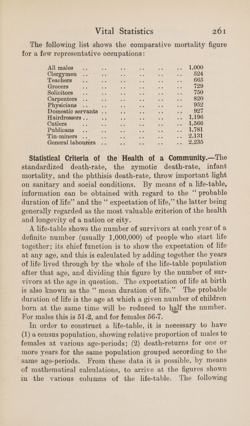 The following list shows the comparative mortality figure for a few representative occupations: All males... ou 4c aa a: .. 1,000 Clergymen ..* .. oe ne op oe 524 Teachers ae a ay; 3 ay aks 665 Grocers Oy: 38 iS sia ee Se 729 Solicitors .. ae as ee se 2 750 Carpenters .. ~ a ah ms Ri 820 Physicians .. ae ie aes fe 4 952 Domestic servants .. ae a Ae ae 927 Hairdressers .. abs ns ae ae we E96 Cutlers ia 4 ae sh bse .. 1,566 Publicans.. ee aw as ae oe SSE Tin-miners .. Se ad a es Le BB General labourers .. ~ es a7 sop 1285 Statistical Criteria of the Health of a Community.—The standardized death-rate, the zymotic death-rate, infant mortality, and the phthisis death-rate, throw important light on sanitary and social conditions. By means of a life-table, information can be obtained with regard to the “ probable duration of life’ and the ‘‘ expectation of life,” the latter being generally regarded as the most valuable criterion of the health and longevity of a nation or city. A life-table shows the number of survivors at each year of a definite number (usually 1,000,000) of people who start life together; its chief function is to show the expectation of life at any age, and this is calculated by adding together the years of life lived through by the whole of the life-table population after that age, and dividing this figure by the number of sur- vivors at the age in question. The expectation of life at birth is also known as the ‘“‘ mean duration of life.’ The probable duration of life is the age at which a given number of children born at the same time will be reduced to half the number. For males this is 51-2, and for females 56.7. In order to construct a life-table, it is necessary to have (1) a census population, showing relative proportion of males to females at various age-periods; (2) death-returns for one or more years for the same population grouped according to the same age-periods. From these data it is possible, by means of mathematical calculations, to arrive at the figures shown in the various columns of the life-table. The following