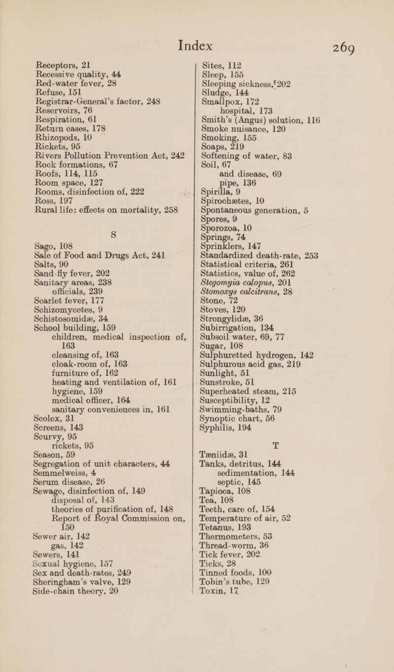 Receptors, 21 Recessive quality, 44 Red-water fever, 28 Refuse, 151 Registrar-General’s factor, 248 Reservoirs, 76 Respiration, 61 Return cases, 178 Rhizopods, 10 Rickets, 95 Rivers Pollution Prevention Act, 242 Rock formations, 67 Roofs, 114, 115 Room space, 127 Rooms, disinfection of, 222 Ross, 197 Rural life: effects on mortality, 258 N) Sago, 108 Sale of Food and Drugs Act, 241 Salts, 90 Sand-fly fever, 202 Sanitary areas, 238 officials, 239 Scarlet fever, 177 Schizomycetes, 9 Schistosomide, 34 School building, 159 children, medical inspection of, 163 cleansing of, 163 cloak-room of, 163 furniture of, 162 heating and ventilation of, 161 hygiene, 159 medical officer, 164 sanitary conveniences in, 161 Scolex, 31 Screens, 143 Scurvy, 95 rickets, 95 Season, 59 Segregation of unit characters, 44 Semmelweiss, 4 Serum disease, 26 Sewage, disinfection of, 149 disposal of, 143 theories of purification of, 148 Report of Royal Commission on, 150 Sewer air, 142 gas, 142 Sewers, 141 Sexual hygiene, 157 Sex and death-rates, 249 Sheringham’s valve, 129 Side-chain theory, 20 269 Sites, 112 Sleep, 155 Sleeping sickness,’ 202 Sludge, 144 : Smallpox, 172 hospital, 173 Smith’s (Angus) solution, 116 Smoke nuisance, 120 Smoking, 155 Soaps, 219 Softening of water, 83 Soil, 67 and disease, 69 pipe, 136 Spirilla, 9 Spirochetes, 10 Spontaneous generation, 5 Spores, 9 Sporozoa, 10 Springs, 74 Sprinklers, 147 Standardized death-rate, 253 Statistical criteria, 261 Statistics, value of, 262 Stegomyia calopus, 201 Stomoxys calcitrans, 28 Stone, 72 Stoves, 120 Strongylide, 36 Subirrigation, 134 Subsoil water, 69, 77 Sugar, 108 Sulphuretted hydrogen, 142 Sulphurous acid gas, 219 Sunlight, 51 Sunstroke, 51 Superheated steam, 215 Susceptibility, 12 Swimming-baths, 79 Synoptic chart, 56 Syphilis, 194 AN Teniide, 31 Tanks, detritus, 144 sedimentation, 144 septic, 145 Tapioca, 108 Tea, 108 Teeth, care of, 154 Temperature of air, 52 Tetanus, 193 Thermometers, 53 Thread-worm, 36 Tick fever, 202 Ticks, 28 Tinned foods, 100 Tobin’s tube, 129 Toxin, 17