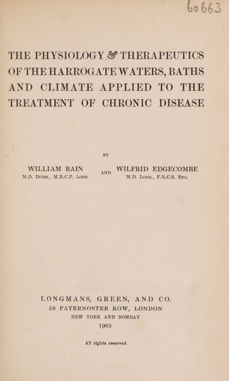 ( f e” : a THE PHYSIOLOGY &amp; THERAPEUTICS OF THE HARROGATE WATERS, BATHS AND CLIMATE APPLIED TO THE TREATMENT OF CHRONIC DISEASE WILLIAM BAIN ae WILFRID EDGECOMBE M.D. Duru., M.R.C.P. Lonp. M.D. Lonp., F.R.C.S. Ena. LONGMANS, GREEN, AND CO. 39 PATERNOSTER ROW, LONDON NEW YORK AND BOMBAY 1905 All rights reserved