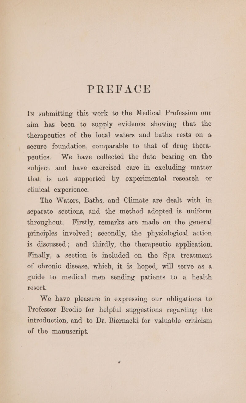 PREFACE In submitting this work to the Medical Profession our aim has been to supply evidence showing that the therapeutics of the local waters and baths rests on a secure foundation, comparable to that of drug thera- peutics. We have collected the data bearing on the subject and have exercised care in excluding matter that is not supported by experimental research or clinical experience. The Waters, Baths, and Climate are dealt with in separate sections, and the method adopted is uniform throughout. Firstly, remarks are made on the general principles involved; secondly, the physiological action is discussed; and thirdly, the therapeutic application. Finally, a section is included on the Spa _ treatment of chronic disease, which, it is hoped, will serve as a guide to medical men sending patients to a health resort. We have pleasure in expressing our obligations to Professor Brodie for helpful suggestions regarding the introduction, and to Dr. Biernacki for valuable criticism of the manuscript.