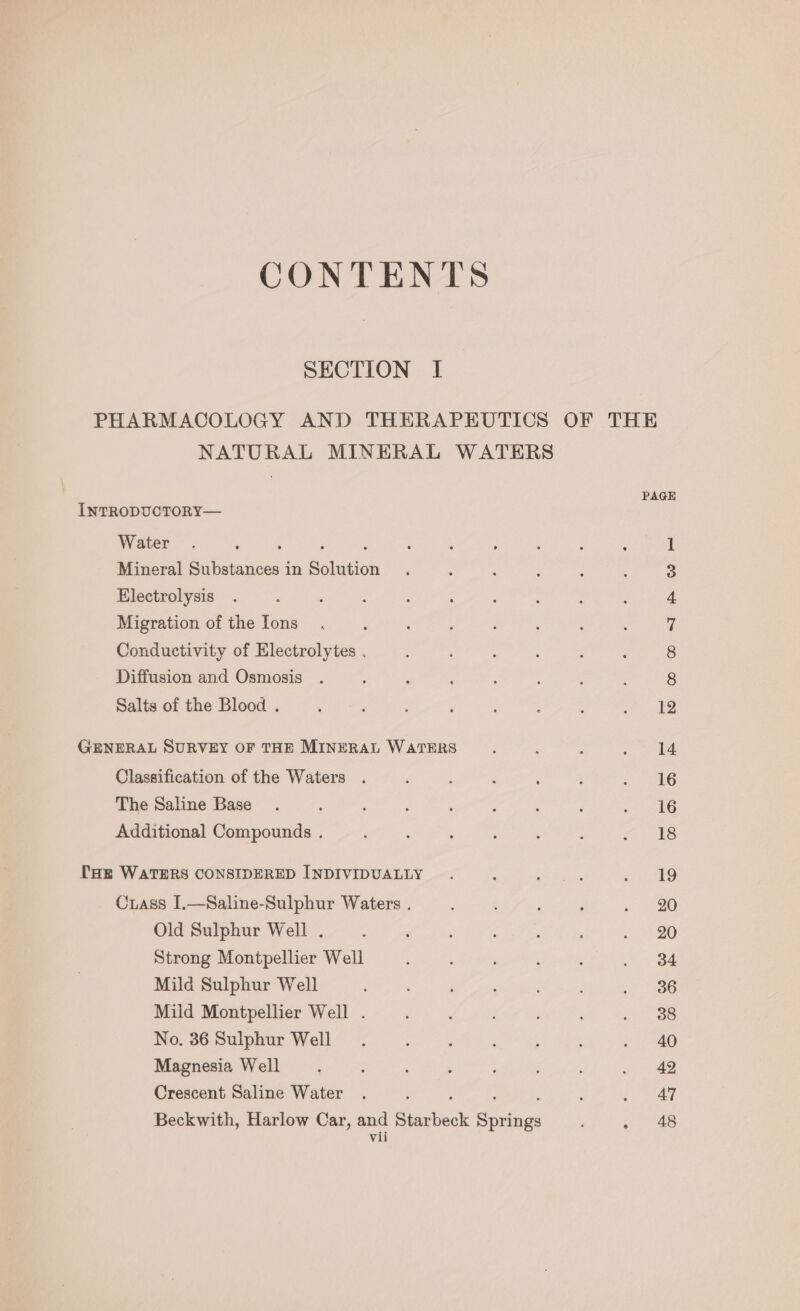 CONTENTS SECTION I PHARMACOLOGY AND THERAPEUTICS OF THE NATURAL MINERAL WATERS PAGE INTRODUCTORY— Water : . A 1 Mineral Substances in Solution S Electrolysis : : ; : , ; : : 4 Migration ofthe Ions . ‘ : : : 7 Conductivity of Electrolytes . 8 Diffusion and Osmosis ; 4 ‘ : : , 8 Salts of the Blood . ‘ , : : : : . See) ©. GENERAL SURVEY OF THE MINERAL WATERS : : : eae Classification of the Waters . é ; ; : ; .. 46 The Saline Base . ; 3 : ; : 2 ; »? AG Additional Compounds . ‘ ; : ‘ : “a4 ES THE WATERS CONSIDERED INDIVIDUALLY . : ; : eo Crass I.—Saline-Sulphur Waters . : ; ; « 20 Old Sulphur Well . ; : , : ‘ : 1 20 Strong Montpellier Well : : , : . 34 Mild Sulphur Well ; : i : - 6 Mild Montpellier Well . : : ; . 38 No. 36 Sulphur Well : ; ; : = 780 Magnesia Well : : ‘ : , : : . 42 Crescent Saline Water . : ; ey; Beckwith, Harlow Car, and Starbeck Springs ; . 48