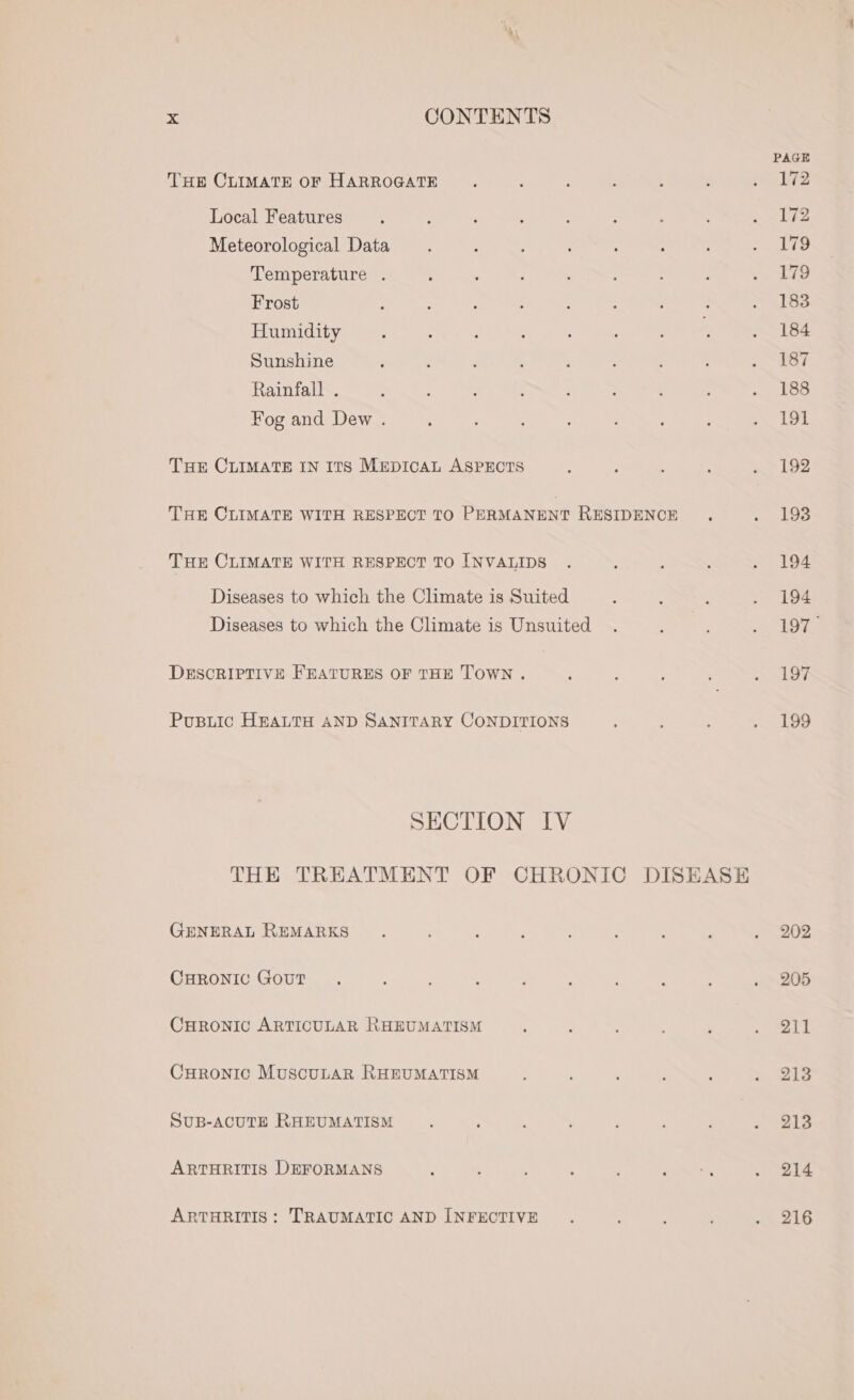 PAGE THE CLIMATE OF HARROGATE ‘ : ; ; : pede Local Features : : , : ’ , ? : Fhe 2 Meteorological Data ; : : : ute Temperature . . : ‘ . - : ‘ eae we Frost ; : ; : ; : ; } &gt; 18s Humidity : : ; : : : ‘ . 184 Sunshine ; ; ; 3 ; : , s , 187 Rainfall . ; ; ; ; ; ; : ; . 188 Fog and Dew . ; ' : : , -&lt; 1Ss Tur CLIMATE IN ITS MEepIcAL ASPECTS : ; ; : Lee THE CLIMATE WITH RESPECT TO PERMANENT RESIDENCE . ; ~193 THE CLIMATE WITH RESPECT TO INVALIDS . : : . 94 Diseases to which the Climate is Suited : : ; ra Oe Diseases to which the Climate is Unsuited . : : eg a DESCRIPTIVE FEATURES OF THE TOWN . : ; : ; . 197 Pusiic HEALTH AND SANITARY CONDITIONS : : : . 199 SECTION IV THE TREATMENT OF CHRONIC DISEASE GENERAL REMARKS . : ° ‘ : : ‘ : Some an CHRONIC Gout, : : . ? : , , : ~ 205 CHRONIC ARTICULAR RHEUMATISM ; . : ; , o) Me Curonic MuscuLar RHEUMATISM : : ; , ; &gt;» 1S SUB-ACUTE RHEUMATISM ’ . , , : ’ j aS ARTHRITIS DEFORMANS : : E q ; 2 sm , ARTHRITIS: TRAUMATIC AND INFECTIVE : : , : we 2G