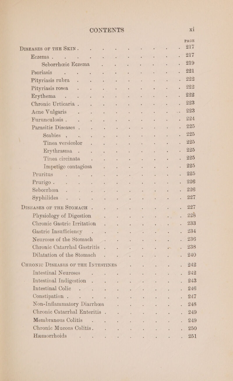 PAGE DISEASES OF THE SKIN. : : : : ‘ ; 5 nee A Eczema . ; , ; : : ; ‘ : : ee Seborrhceic Eczema , ; : ; ‘ ; -» 219 Psoriasis : : , ; , : ‘ ‘ 2-228 Pityriasis rubra. : : ; c ; : . 222 Pityriasis rosea ; oeek ‘ : : : ; | ee Erythema . : , : ; é ‘ . 222 Chronic Urticaria . ; : ‘ ; ‘ : : . - 223 Acne Vulgaris : : : , ; ; ce gli aae Furunculosis . : ‘ ; ? : : : ; , 224 Parasitic Diseases . : ; ‘ : : ; ; 225 Scabies , i ; A , , ; ; ; 225 Tinea versicolor . : : : : , : . 925 Erythrasma . : : . : ; : . 225 Tinea circinata é : : ; 4 : 4 . 225 Impetigo contagiosa ; : ; ‘ : 3 . 225 Pruritus : : : ; : ; ; ' ; . 225 Prurigo . : ; ; : ; : ; : : ; 226 Seborrhea . : : ‘ ; é : f . 226 Syphilides. : : : ‘ s ‘ ‘ : mae 7 DISHASHS OF THE STOMACH.) 2 we . 227 Physiology of Digestion : ; 5 ; , se 228 Chronic Gastric Irritation . ; : , : ‘ . 233 Gastric Insufficiency . , : ; : : . 234 Neuroses of the Stomach ‘ é , : 4 : . ~ 236 Chronic Catarrhal Gastritis . ; : ; : moat 238 Dilatation of the Stomach . : A : ‘ : . 240 CHRONIC DISEASES OF THE INTESTINES : 4 : : . 242 Intestinal Neuroses : : A , d ‘ ‘ Paige Intestinal Indigestion . : : : : . 248 Intestinal Colic . : ‘ : 4 ‘ : : . 246 Constipation . ' ; : : ; é : ‘ . 247 Non-Inflammatory Diarrhea ‘ ; : ; : . 248 Chronic Catarrhal Enteritis . : : ; : j . 249 Membranous Colitis. ; , : : ; 3 . 249 Chronic Mucous Colitis. ; : : : : ; sp BOO Hemorrhoids , ; f ; é : : ; Mee |