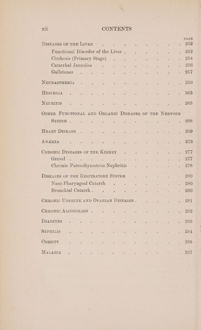 DISEASES OF THE LIVER Functional Disorder of the Liver . Cirrhosis (Primary Stage) Catarrhal Jaundice Gallstones NEURASTHENIA HYSTERIA NEURITIS SYSTEM . Heart DISEASE ANAEMIA CHRONIC DISEASES OF THE KIDNEY Gravel ; e : Chronic Parenchymatous Nephritis DISEASES OF THE RESPIRATORY SYSTEM Naso-Pharyngeal Catarrh Bronchial Catarrh . CHRONIC ALCOHOLISM . DIABETES SYPHILIS OBESITY MALARIA