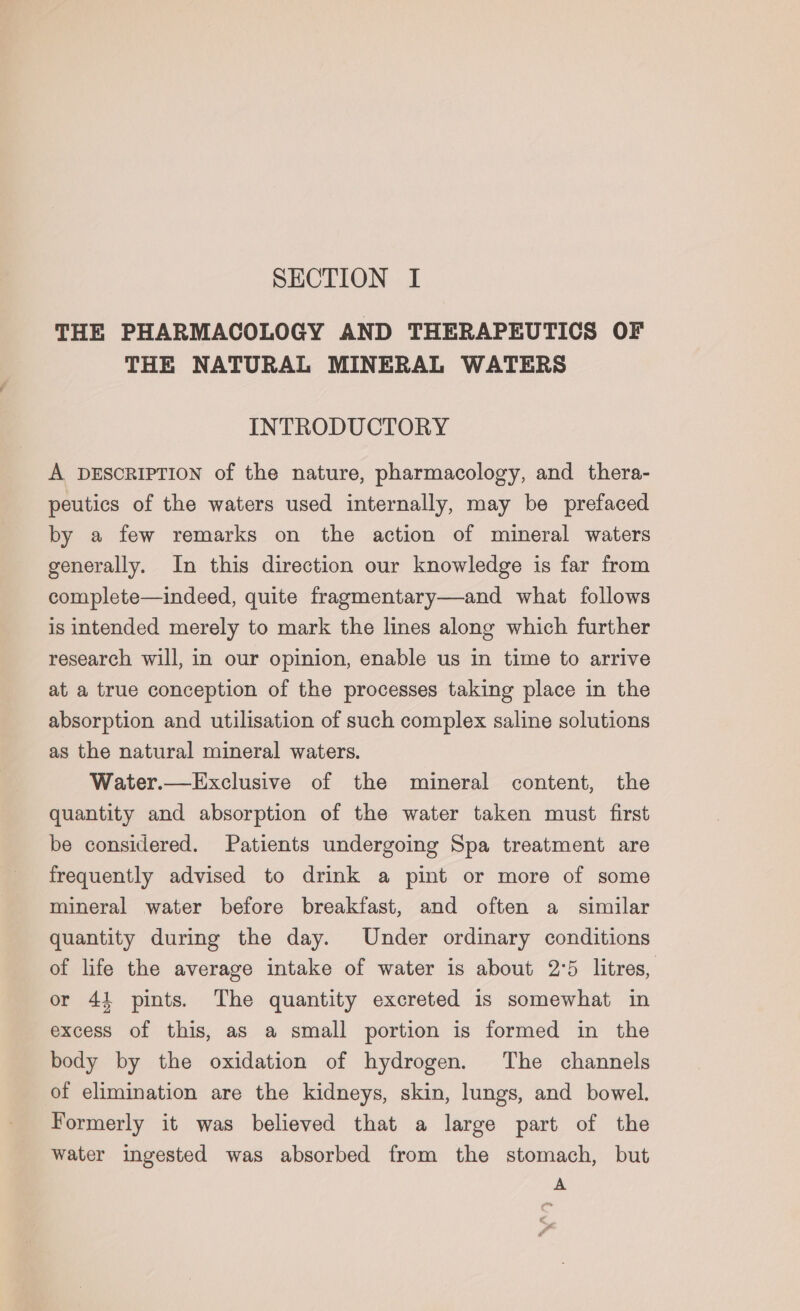 THE PHARMACOLOGY AND THERAPEUTICS OF THE NATURAL MINERAL WATERS INTRODUCTORY A DESCRIPTION of the nature, pharmacology, and thera- peutics of the waters used internally, may be prefaced by a few remarks on the action of mineral waters generally. In this direction our knowledge is far from complete—indeed, quite fragmentary—and what follows is intended merely to mark the lines along which further research will, in our opinion, enable us in time to arrive at a true conception of the processes taking place in the absorption and utilisation of such complex saline solutions as the natural mineral waters. Water.—Exclusive of the mineral content, the quantity and absorption of the water taken must first be considered. Patients undergoing Spa treatment are frequently advised to drink a pint or more of some mineral water before breakfast, and often a similar quantity during the day. Under ordinary conditions of life the average intake of water is about 2°5 litres, or 44 pints. The quantity excreted 1s somewhat in excess of this, as a small portion is formed in the body by the oxidation of hydrogen. The channels of elimination are the kidneys, skin, lungs, and bowel. Formerly it was believed that a large part of the water ingested was absorbed from the stomach, but A