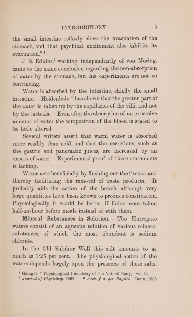 the small intestine reflexly slows the evacuation of the stomach, and that psychical excitement also inhibits its evacuation.” * J. S. Edkins,? working independently of von Mering, came to the same conclusion regarding the non-absorption of water by the stomach, but his experiments are not so convincing. Water is absorbed by the intestine, chiefly the small intestine. Heidenhain® has shown that the greater part of the water is taken up by the capillaries of the villi, and not by the lacteals. Even after the absorption of an excessive amount of water the composition of the blood is stated to be little altered. Several writers assert that warm water is absorbed more readily than cold, and that the secretions, such as the gastric and pancreatic juices, are increased by an excess of water. Experimental proof of these statements is lacking. Water acts beneficially by flushing out the tissues, and thereby facilitating the removal of waste products. It probably aids the action of the bowels, although very large quantities have been known to produce constipation. Physiologically, it would be better if fluids were taken half-an-hour before meals instead of with them. Mineral Substances in Solution.—The Harrogate waters consist of an aqueous solution of various mineral substances, of which the most abundant is sodium chloride. In the Old Sulphur Well this salt amounts to as mouch as 1:25 per cent. The physiological action of the waters depends largely upon the presence of these salts, 1 Gamgee, ‘‘ Physiological Chemistry of the Animal Body,”’ vol. ii. 2 Journal of Physiology, 1892. 3 Arch. f. d. ges. Physiol. Bonn, 1888