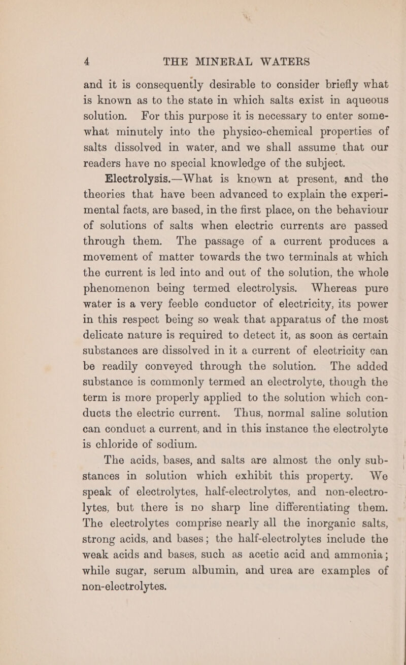 and it is consequently desirable to consider briefly what is known as to the state in which salts exist in aqueous solution. For this purpose it is necessary to enter some- what minutely into the physico-chemical properties of salts dissolved in water, and we shall assume that our readers have no special knowledge of the subject. Electrolysis.—What is known at present, and the theories that have been advanced to explain the experi- mental facts, are based, in the first place, on the behaviour of solutions of salts when electric currents are passed through them. The passage of a current produces a movement of matter towards the two terminals at which the current is led into and out of the solution, the whole phenomenon being termed electrolysis. Whereas pure water is a very feeble conductor of electricity, its power in this respect being so weak that apparatus of the most delicate nature is required to detect it, as soon as certain substances are dissolved in it a current of electricity can be readily conveyed through the solution. The added substance is commonly termed an electrolyte, though the term is more properly applied to the solution which con- ducts the electric current. Thus, normal saline solution can conduct a current, and in this instance the electrolyte is chloride of sodium. The acids, bases, and salts are almost the only sub- stances in solution which exhibit this property. We speak of electrolytes, half-electrolytes, and non-electro- lytes, but there is no sharp line differentiating them. The electrolytes comprise nearly all the inorganic salts, strong acids, and bases; the haltf-electrolytes include the weak acids and bases, such as acetic acid and ammonia; while sugar, serum albumin, and urea are examples of non-electrolytes.