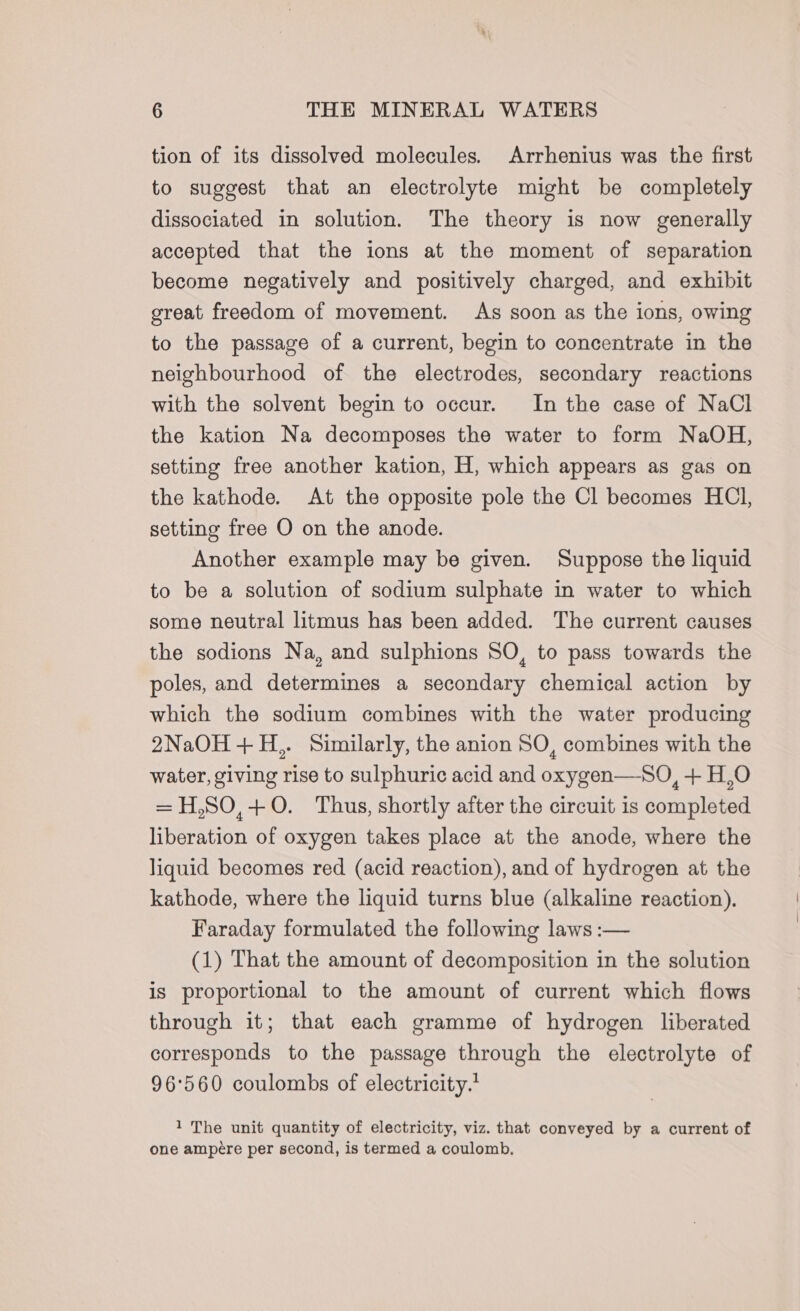 tion of its dissolved molecules. Arrhenius was the first to suggest that an electrolyte might be completely dissociated in solution. The theory is now generally accepted that the ions at the moment of separation become negatively and positively charged, and exhibit great freedom of movement. As soon as the ions, owing to the passage of a current, begin to concentrate in the neighbourhood of the electrodes, secondary reactions with the solvent begin to occur. In the case of NaCl the kation Na decomposes the water to form NaOH, setting free another kation, H, which appears as gas on the kathode. At the opposite pole the Cl becomes HCl, setting free O on the anode. Another example may be given. Suppose the liquid to be a solution of sodium sulphate in water to which some neutral litmus has been added. The current causes the sodions Na, and sulphions SO, to pass towards the poles, and determines a secondary chemical action by which the sodium combines with the water producing 2NaOH+H,. Similarly, the anion SO, combines with the water, giving rise to sulphuric acid and oxygen—SO, + H,O = H,SO,+0. Thus, shortly after the circuit is completed liberation of oxygen takes place at the anode, where the liquid becomes red (acid reaction), and of hydrogen at the kathode, where the liquid turns blue (alkaline reaction). Faraday formulated the following laws :— (1) That the amount of decomposition in the solution is proportional to the amount of current which flows through it; that each gramme of hydrogen liberated corresponds to the passage through the electrolyte of 96°560 coulombs of electricity.’ 1 The unit quantity of electricity, viz. that conveyed by a current of one ampere per second, is termed a coulomb.