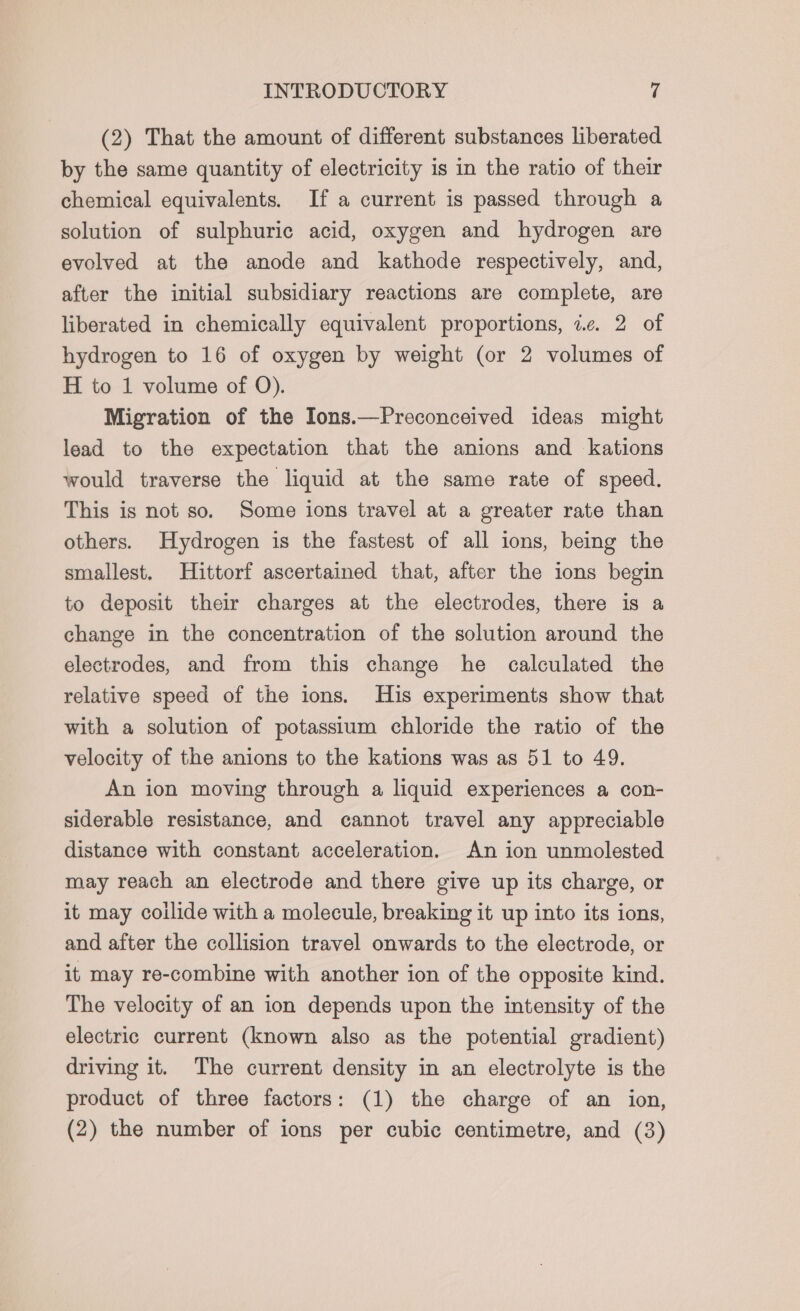 (2) That the amount of different substances liberated by the same quantity of electricity is in the ratio of their chemical equivalents. If a current is passed through a solution of sulphuric acid, oxygen and hydrogen are evolved at the anode and kathode respectively, and, after the initial subsidiary reactions are complete, are liberated in chemically equivalent proportions, ic. 2 of hydrogen to 16 of oxygen by weight (or 2 volumes of H to 1 volume of QO). Migration of the Ions.—Preconceived ideas might lead to the expectation that the anions and kations would traverse the liquid at the same rate of speed. This is not so. Some ions travel at a greater rate than others. Hydrogen is the fastest of all ions, being the smallest. Hittorf ascertained that, after the ions begin to deposit their charges at the electrodes, there is a change in the concentration of the solution around the electrodes, and from this change he calculated the relative speed of the ions. His experiments show that with a solution of potassium chloride the ratio of the velocity of the anions to the kations was as 51 to 49. An ion moving through a liquid experiences a con- siderable resistance, and cannot travel any appreciable distance with constant acceleration. An ion unmolested may reach an electrode and there give up its charge, or it may collide with a molecule, breaking it up into its ions, and after the collision travel onwards to the electrode, or it may re-combine with another ion of the opposite kind. The velocity of an ion depends upon the intensity of the electric current (known also as the potential gradient) driving it. The current density in an electrolyte is the product of three factors: (1) the charge of an ion, (2) the number of ions per cubic centimetre, and (3)