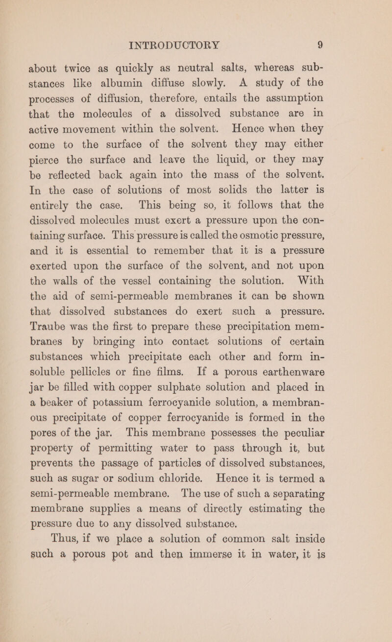 about twice as quickly as neutral salts, whereas sub- stances like albumin diffuse slowly. A study of the processes of diffusion, therefore, entails the assumption that the molecules of a dissolved substance are in active movement within the solvent. Hence when they come to the surface of the solvent they may either pierce the surface and leave the liquid, or they may be reflected back again into the mass of the solvent. In the case of solutions of most solids the latter is entirely the case. This being so, it follows that the dissolved molecules must exert a pressure upon the con- taining surface. This pressure is called the osmotic pressure, and it is essential to remember that it is a pressure exerted upon the surface of the solvent, and not upon the walls of the vessel containing the solution. With the aid of semi-permeable membranes it can be shown that dissolved substances do exert such a pressure. Traube was the first to prepare these precipitation mem- branes by bringing into contact solutions of certain substances which precipitate each other and form in- soluble pellicles or fine films. If a porous earthenware jar be filled with copper sulphate solution and placed in a beaker of potassium ferrocyanide solution, a membran- ous precipitate of copper ferrocyanide is formed in the pores of the jar. This membrane possesses the peculiar property of permitting water to pass through it, but prevents the passage of particles of dissolved substances, such as sugar or sodium chloride. Hence it is termed a semi-permeable membrane. The use of such a separating membrane supplies a means of directly estimating the pressure due to any dissolved substance. Thus, if we place a solution of common salt inside such a porous pot and then immerse it in water, it is