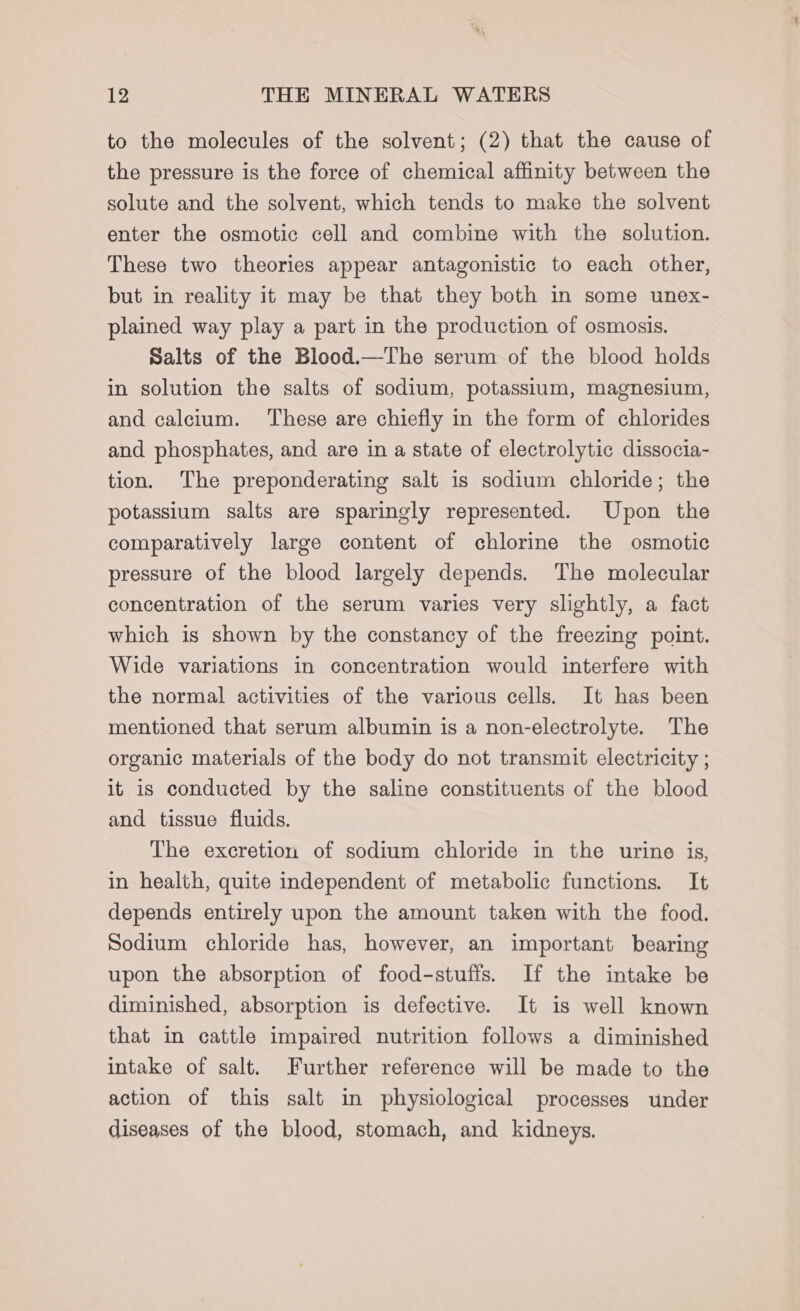 to the molecules of the solvent; (2) that the cause of the pressure is the force of chemical affinity between the solute and the solvent, which tends to make the solvent enter the osmotic cell and combine with the solution. These two theories appear antagonistic to each other, but in reality it may be that they both in some unex- plained way play a part in the production of osmosis. Salts of the Blood.—The serum of the blood holds in solution the salts of sodium, potassium, magnesium, and calcium. ‘These are chiefly in the form of chlorides and phosphates, and are in a state of electrolytic dissocia- tion. The preponderating salt is sodium chloride; the potassium salts are sparingly represented. Upon the comparatively large content of chlorine the osmotic pressure of the blood largely depends. The molecular concentration of the serum varies very slightly, a fact which is shown by the constancy of the freezing point. Wide variations in concentration would interfere with the normal activities of the various cells. It has been mentioned that serum albumin is a non-electrolyte. The organic materials of the body do not transmit electricity ; it is conducted by the saline constituents of the blood and tissue fluids. The excretion of sodium chloride in the urine is, in health, quite independent of metabolic functions. It depends entirely upon the amount taken with the food. Sodium chloride has, however, an important bearing upon the absorption of food-stuffs. If the intake be diminished, absorption is defective. It is well known that in cattle impaired nutrition follows a diminished intake of salt. Further reference will be made to the action of this salt in physiological processes under diseases of the blood, stomach, and kidneys.